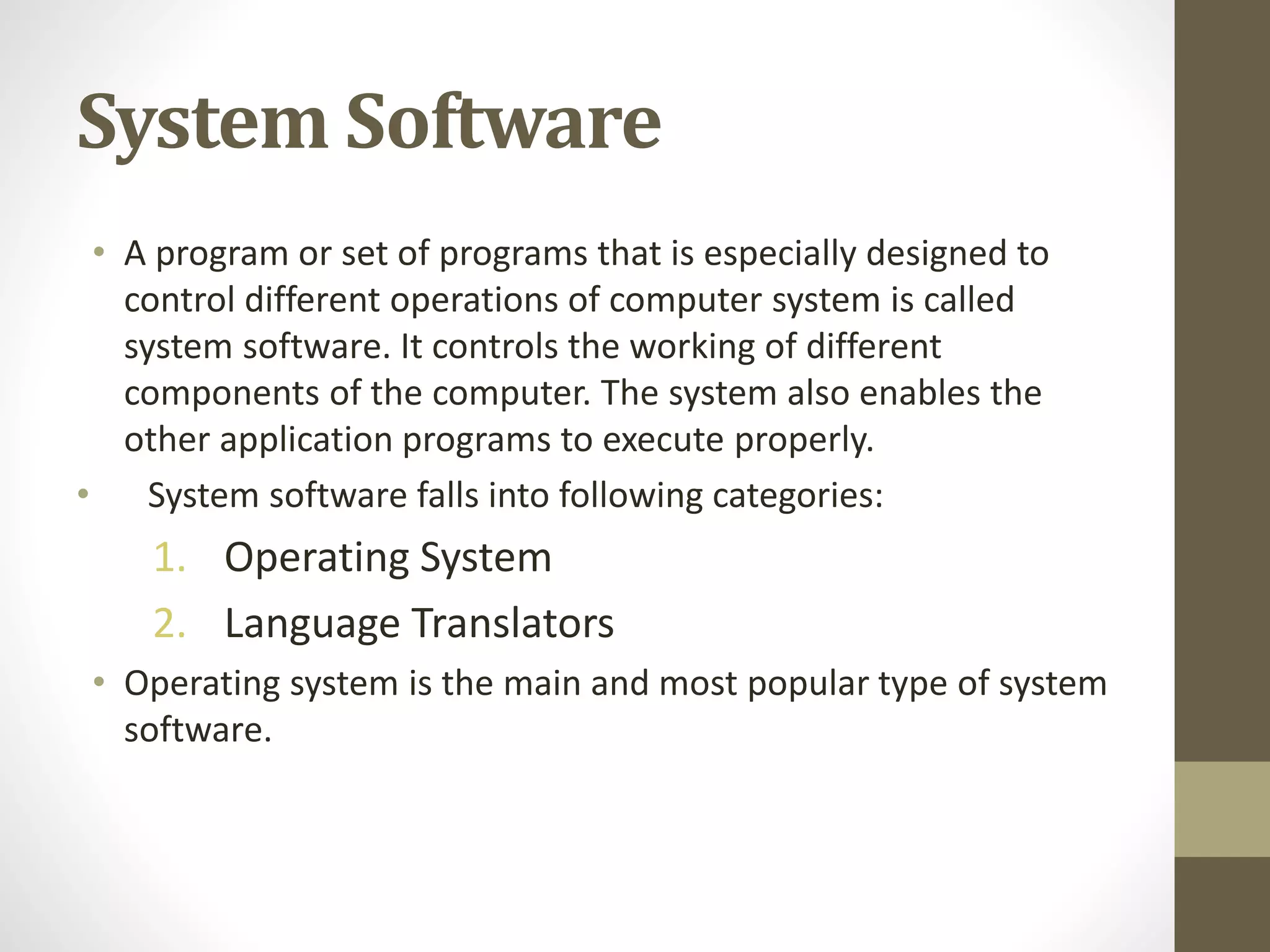 System Software
• A program or set of programs that is especially designed to
control different operations of computer system is called
system software. It controls the working of different
components of the computer. The system also enables the
other application programs to execute properly.
• System software falls into following categories:
1. Operating System
2. Language Translators
• Operating system is the main and most popular type of system
software.
 