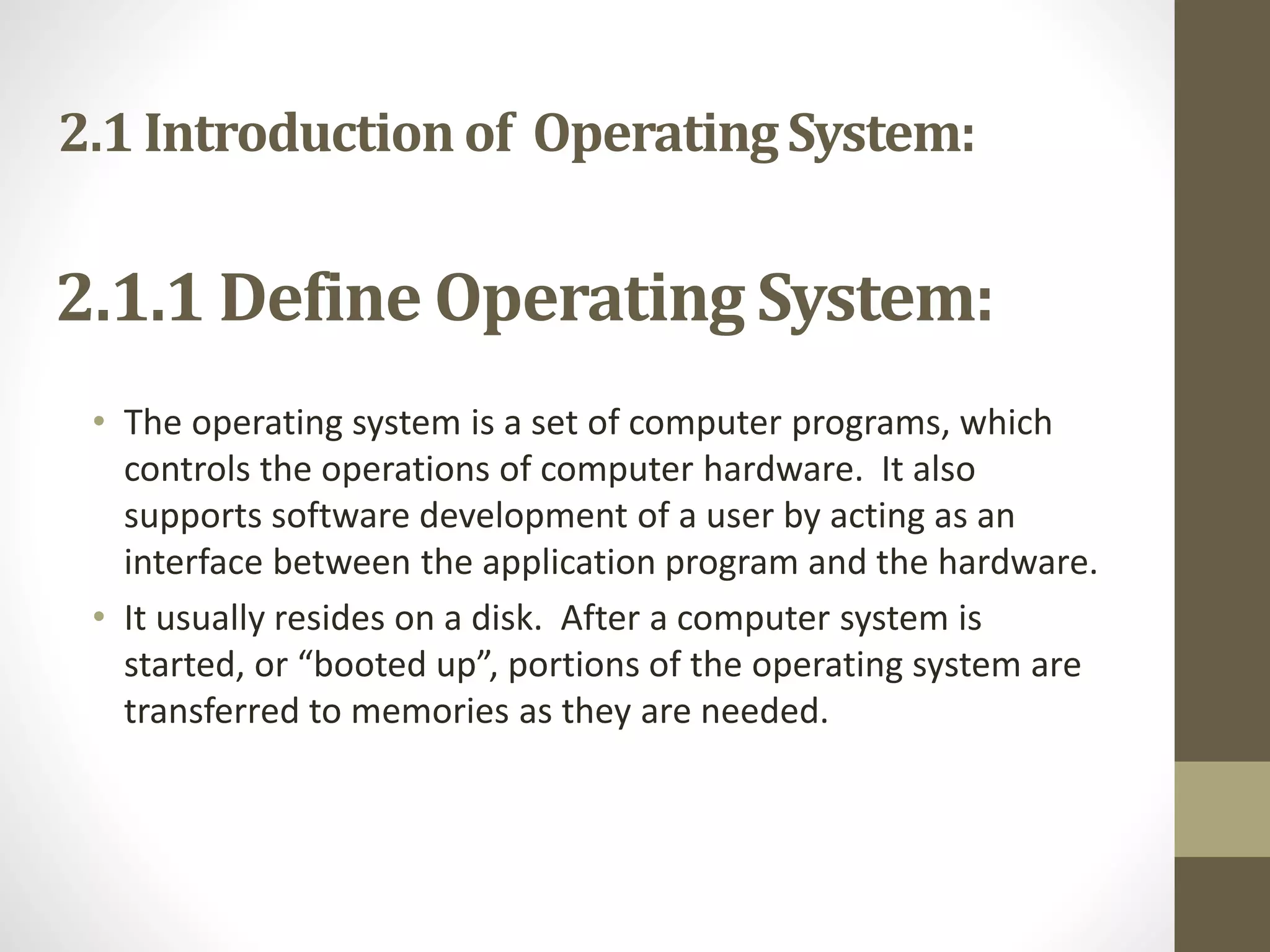 2.1 Introduction of OperatingSystem:
• The operating system is a set of computer programs, which
controls the operations of computer hardware. It also
supports software development of a user by acting as an
interface between the application program and the hardware.
• It usually resides on a disk. After a computer system is
started, or “booted up”, portions of the operating system are
transferred to memories as they are needed.
2.1.1 Define Operating System:
 