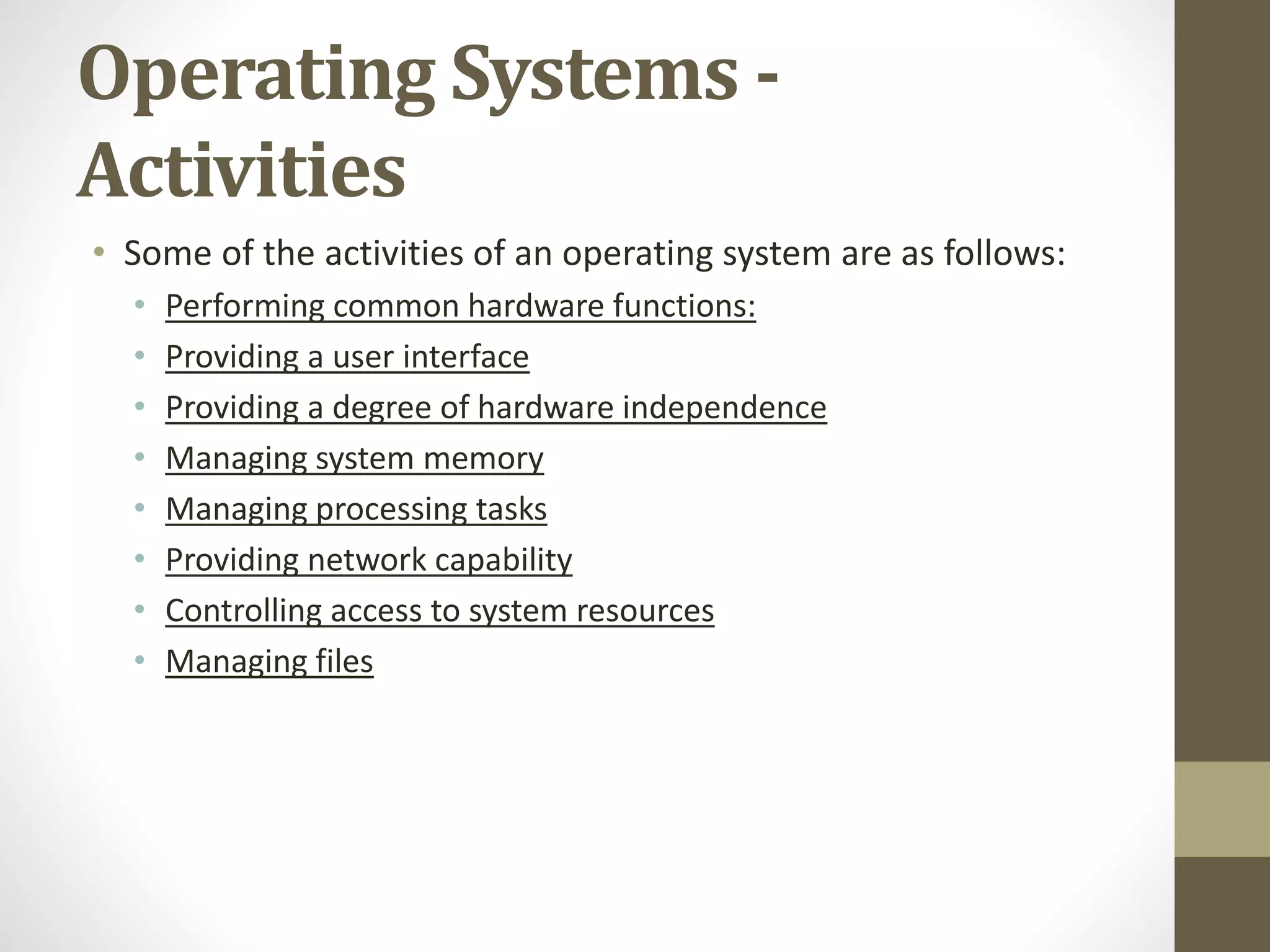 Operating Systems -
Activities
• Some of the activities of an operating system are as follows:
• Performing common hardware functions:
• Providing a user interface
• Providing a degree of hardware independence
• Managing system memory
• Managing processing tasks
• Providing network capability
• Controlling access to system resources
• Managing files
 
