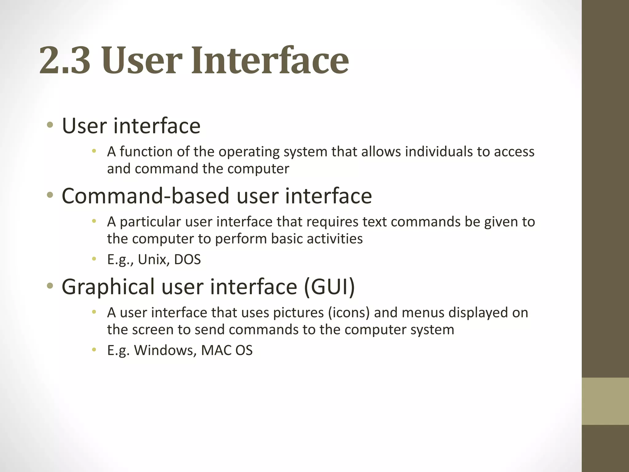 2.3 User Interface
• User interface
• A function of the operating system that allows individuals to access
and command the computer
• Command-based user interface
• A particular user interface that requires text commands be given to
the computer to perform basic activities
• E.g., Unix, DOS
• Graphical user interface (GUI)
• A user interface that uses pictures (icons) and menus displayed on
the screen to send commands to the computer system
• E.g. Windows, MAC OS
 