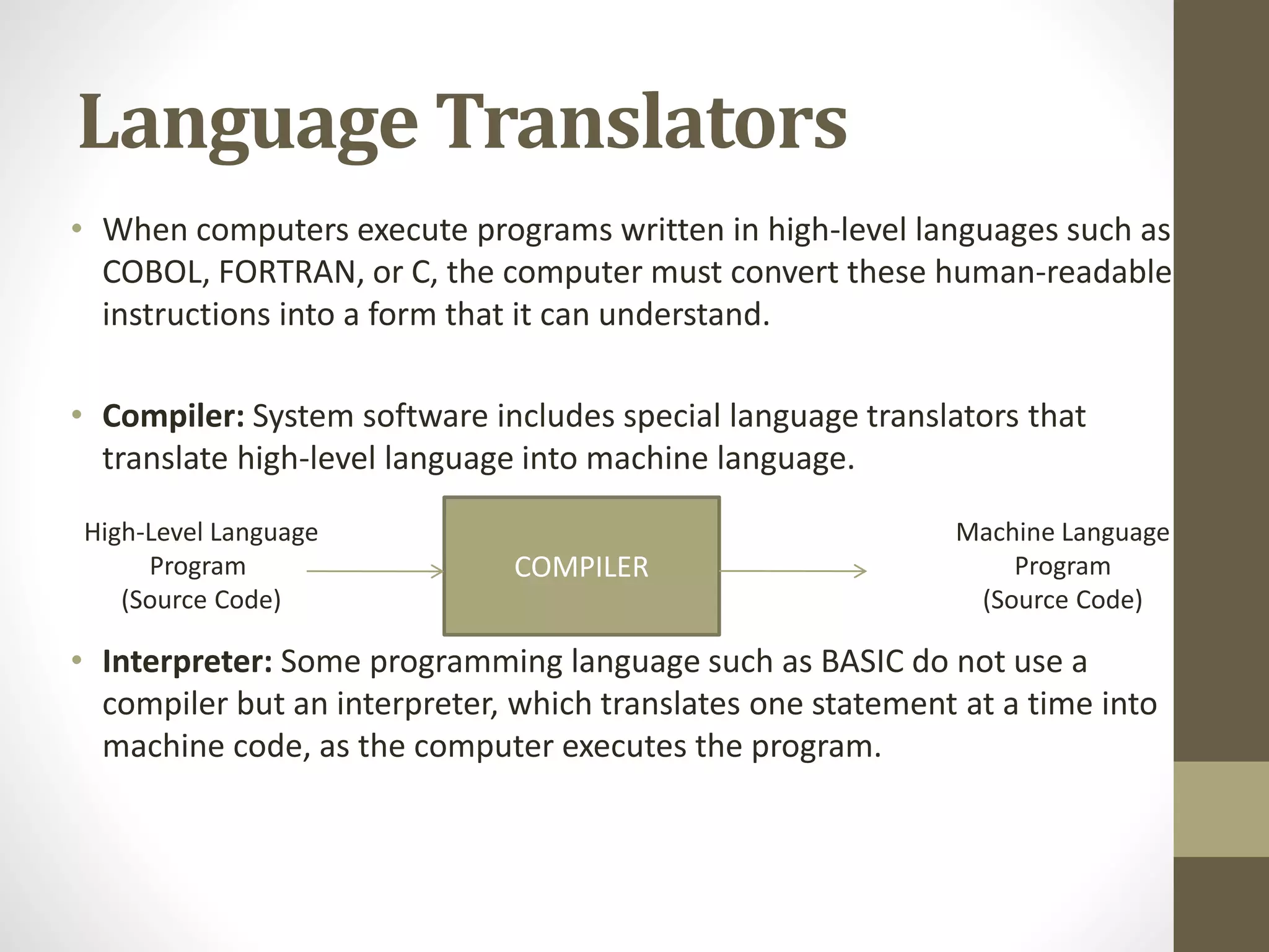 Language Translators
• When computers execute programs written in high-level languages such as
COBOL, FORTRAN, or C, the computer must convert these human-readable
instructions into a form that it can understand.
• Compiler: System software includes special language translators that
translate high-level language into machine language.
• Interpreter: Some programming language such as BASIC do not use a
compiler but an interpreter, which translates one statement at a time into
machine code, as the computer executes the program.
COMPILER
High-Level Language
Program
(Source Code)
Machine Language
Program
(Source Code)
 