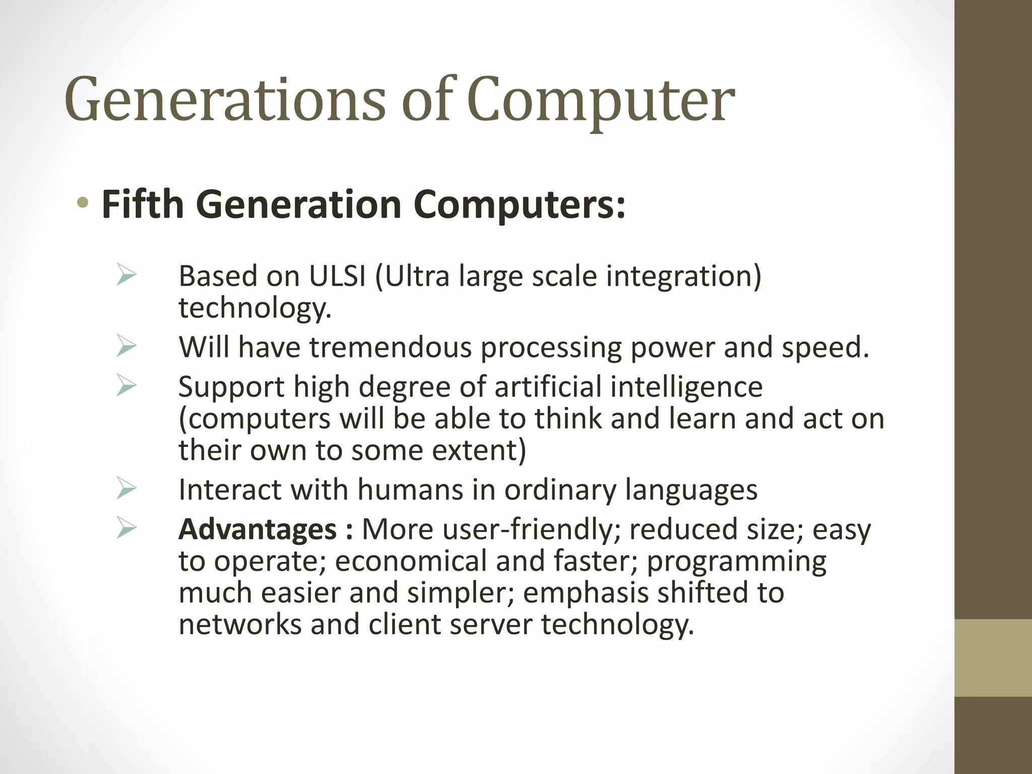 Generations of Computer
• Fifth Generation Computers:
 Based on ULSI (Ultra large scale integration)
technology.
 Will have tremendous processing power and speed.
 Support high degree of artificial intelligence
(computers will be able to think and learn and act on
their own to some extent)
 Interact with humans in ordinary languages
 Advantages : More user-friendly; reduced size; easy
to operate; economical and faster; programming
much easier and simpler; emphasis shifted to
networks and client server technology.
 