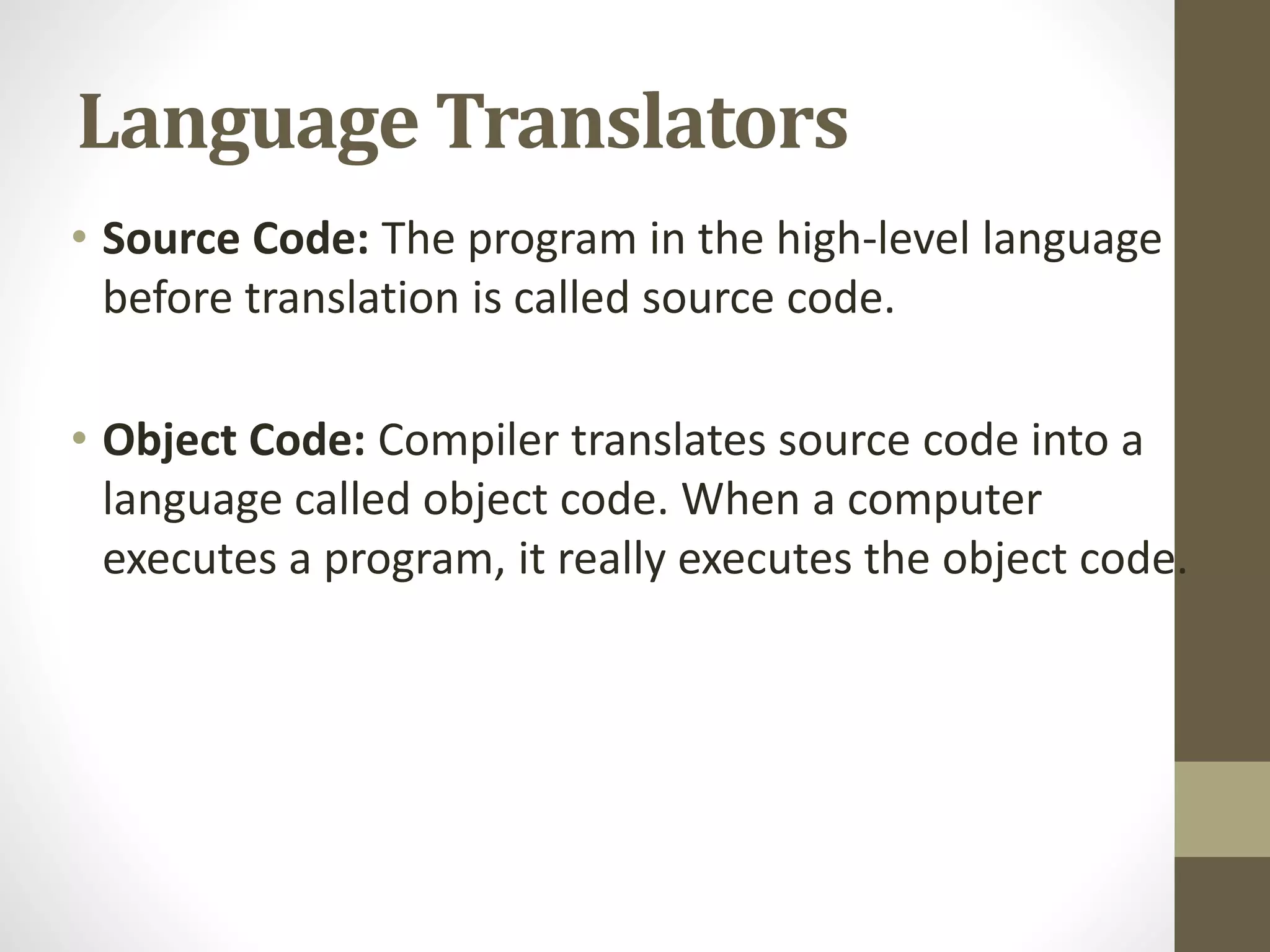 Language Translators
• Source Code: The program in the high-level language
before translation is called source code.
• Object Code: Compiler translates source code into a
language called object code. When a computer
executes a program, it really executes the object code.
 
