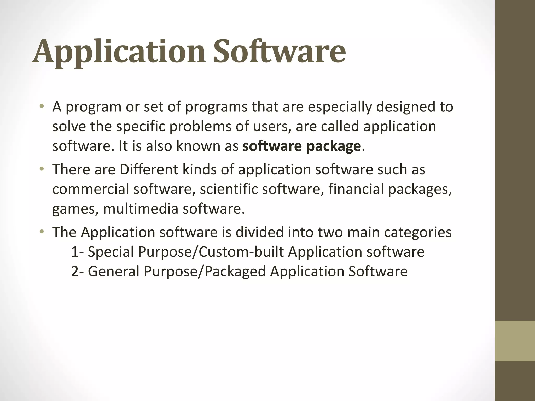 Application Software
• A program or set of programs that are especially designed to
solve the specific problems of users, are called application
software. It is also known as software package.
• There are Different kinds of application software such as
commercial software, scientific software, financial packages,
games, multimedia software.
• The Application software is divided into two main categories
1- Special Purpose/Custom-built Application software
2- General Purpose/Packaged Application Software
 