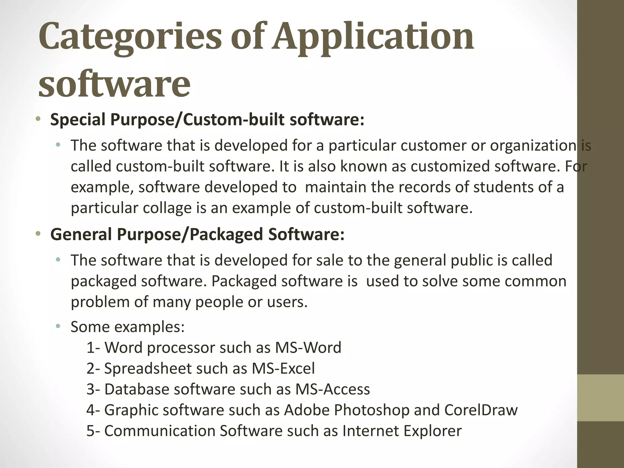 Categories of Application
software
• Special Purpose/Custom-built software:
• The software that is developed for a particular customer or organization is
called custom-built software. It is also known as customized software. For
example, software developed to maintain the records of students of a
particular collage is an example of custom-built software.
• General Purpose/Packaged Software:
• The software that is developed for sale to the general public is called
packaged software. Packaged software is used to solve some common
problem of many people or users.
• Some examples:
1- Word processor such as MS-Word
2- Spreadsheet such as MS-Excel
3- Database software such as MS-Access
4- Graphic software such as Adobe Photoshop and CorelDraw
5- Communication Software such as Internet Explorer
 