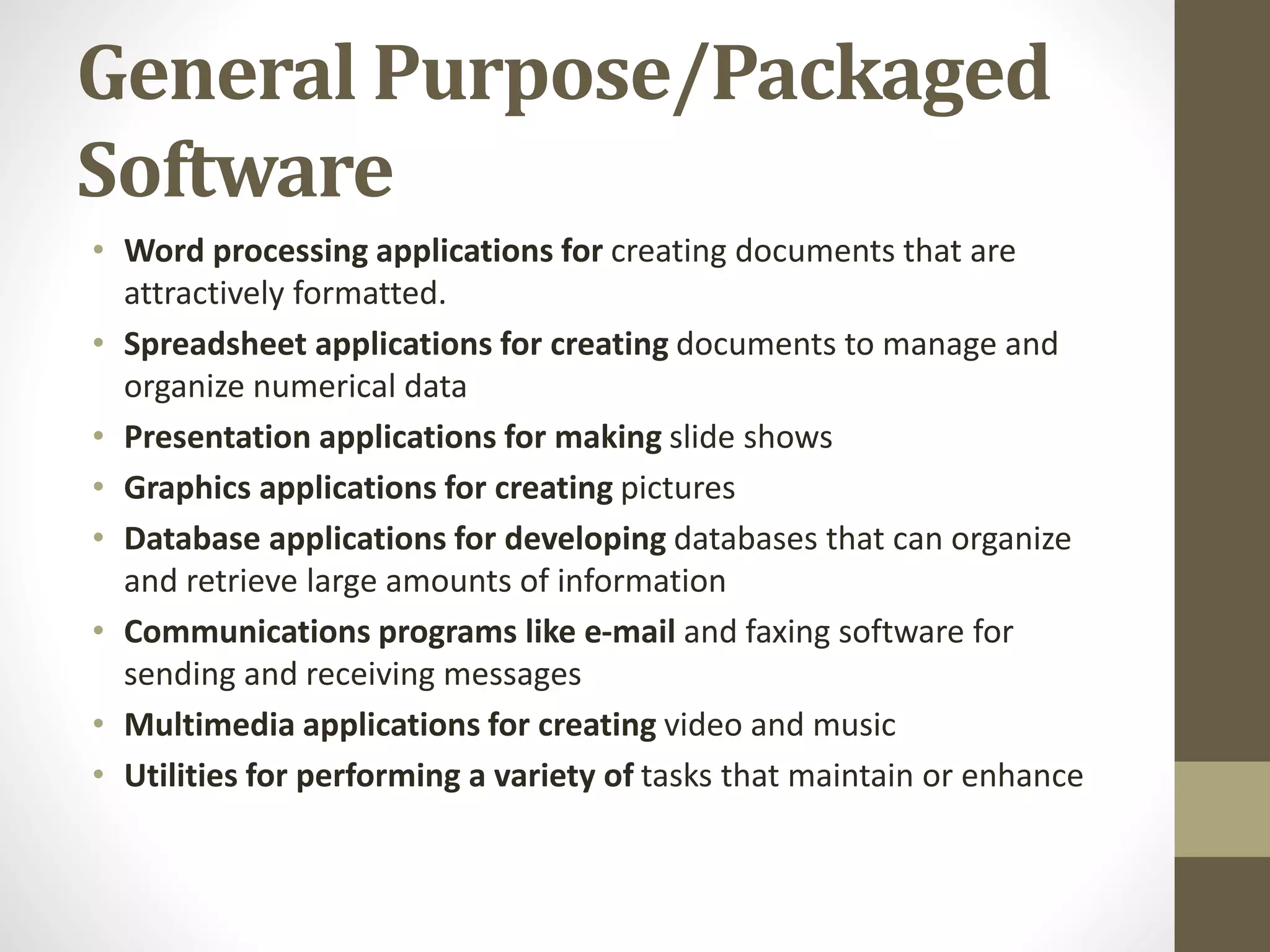General Purpose/Packaged
Software
• Word processing applications for creating documents that are
attractively formatted.
• Spreadsheet applications for creating documents to manage and
organize numerical data
• Presentation applications for making slide shows
• Graphics applications for creating pictures
• Database applications for developing databases that can organize
and retrieve large amounts of information
• Communications programs like e-mail and faxing software for
sending and receiving messages
• Multimedia applications for creating video and music
• Utilities for performing a variety of tasks that maintain or enhance
 