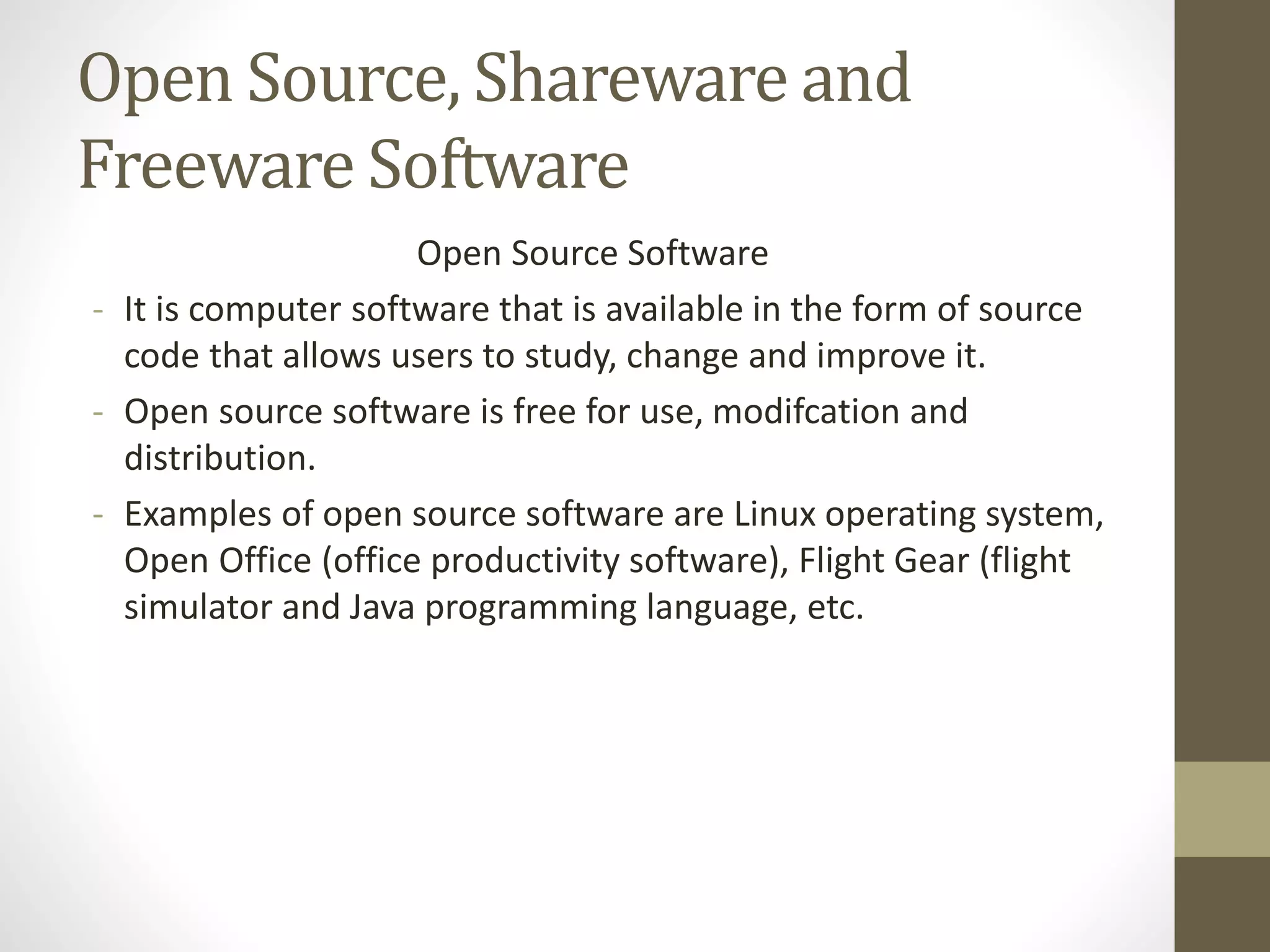Open Source, Shareware and
Freeware Software
Open Source Software
- It is computer software that is available in the form of source
code that allows users to study, change and improve it.
- Open source software is free for use, modifcation and
distribution.
- Examples of open source software are Linux operating system,
Open Office (office productivity software), Flight Gear (flight
simulator and Java programming language, etc.
 