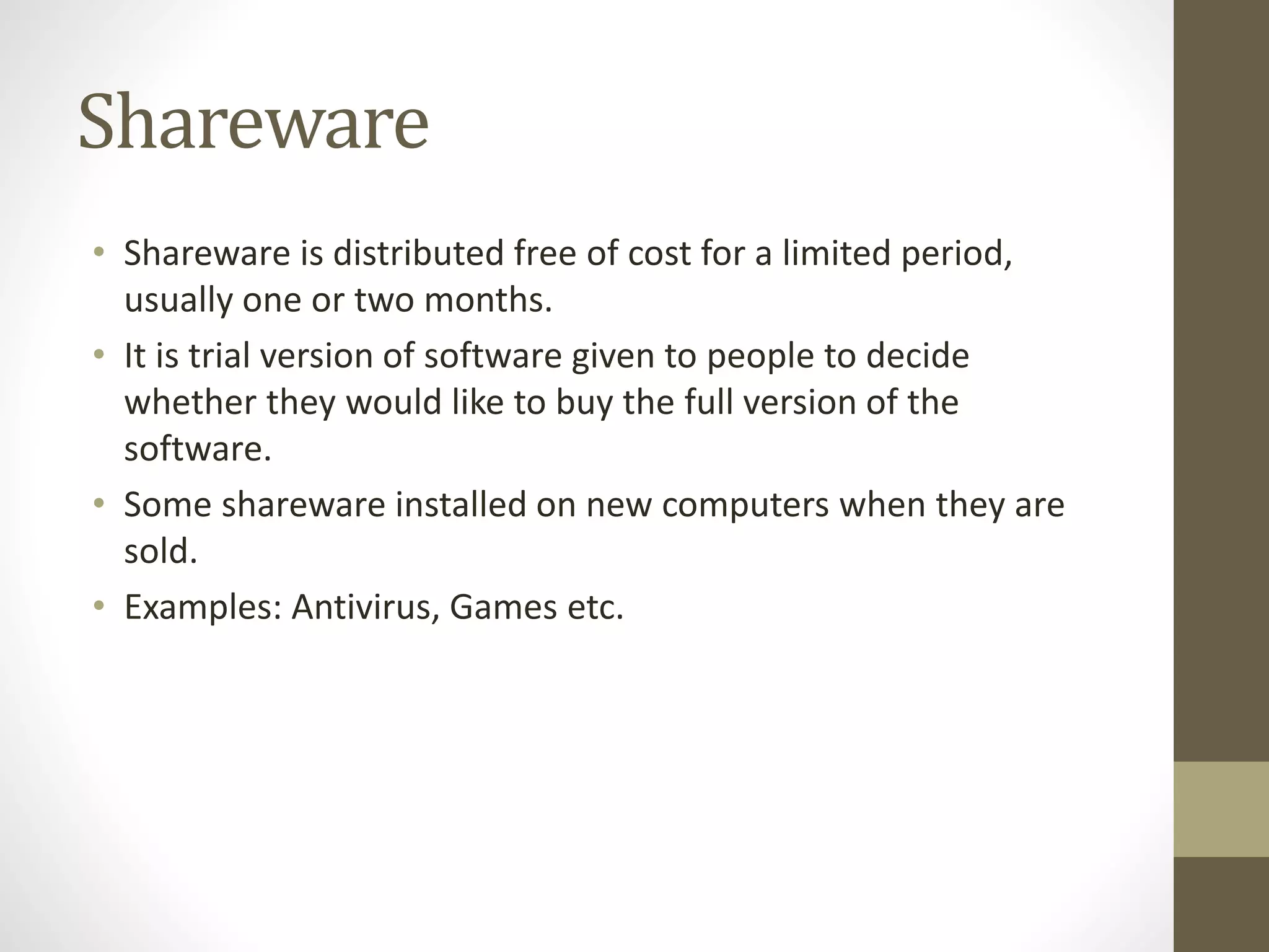 Shareware
• Shareware is distributed free of cost for a limited period,
usually one or two months.
• It is trial version of software given to people to decide
whether they would like to buy the full version of the
software.
• Some shareware installed on new computers when they are
sold.
• Examples: Antivirus, Games etc.
 