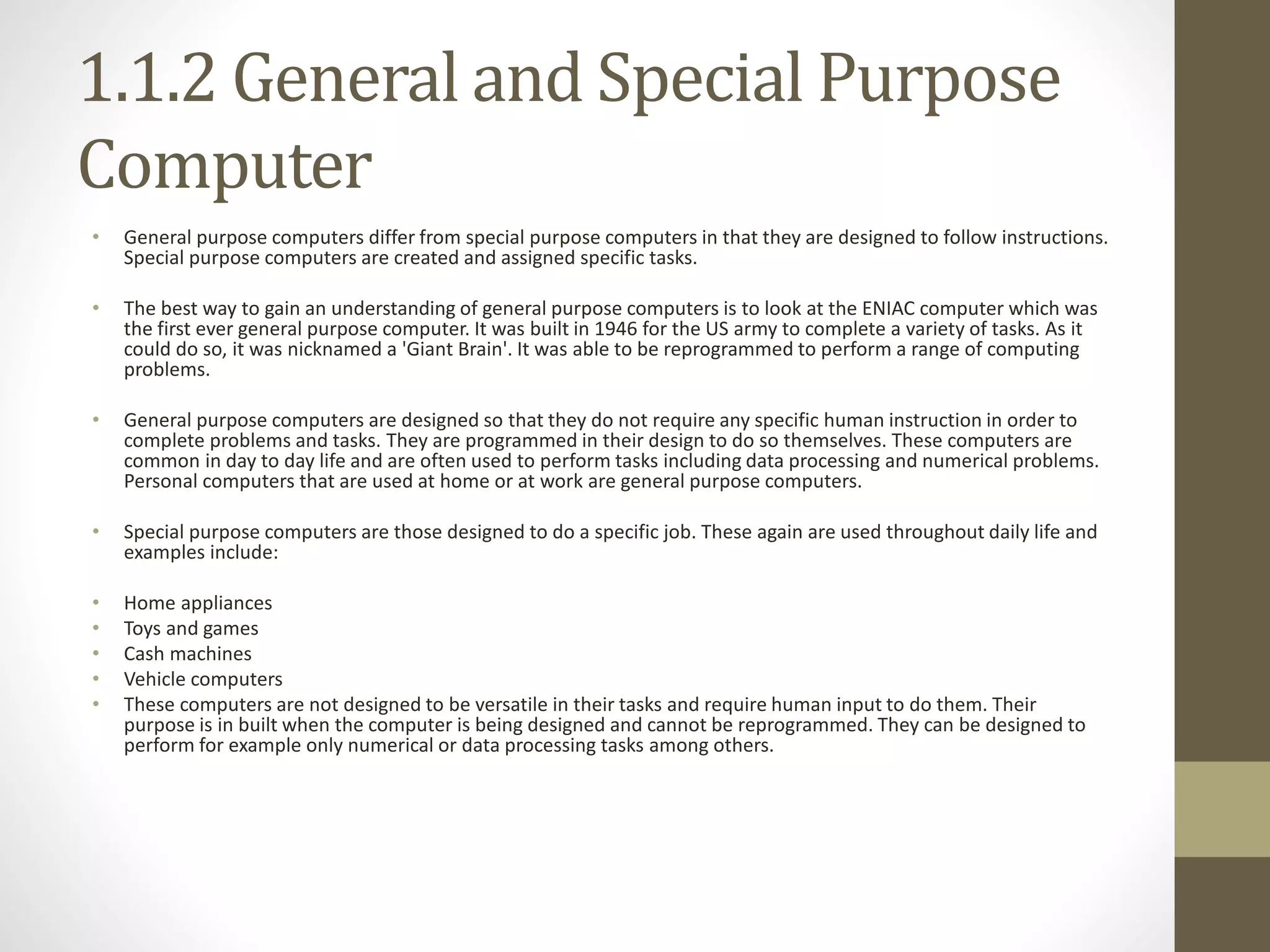 1.1.2 General and Special Purpose
Computer
• General purpose computers differ from special purpose computers in that they are designed to follow instructions.
Special purpose computers are created and assigned specific tasks.
• The best way to gain an understanding of general purpose computers is to look at the ENIAC computer which was
the first ever general purpose computer. It was built in 1946 for the US army to complete a variety of tasks. As it
could do so, it was nicknamed a 'Giant Brain'. It was able to be reprogrammed to perform a range of computing
problems.
• General purpose computers are designed so that they do not require any specific human instruction in order to
complete problems and tasks. They are programmed in their design to do so themselves. These computers are
common in day to day life and are often used to perform tasks including data processing and numerical problems.
Personal computers that are used at home or at work are general purpose computers.
• Special purpose computers are those designed to do a specific job. These again are used throughout daily life and
examples include:
• Home appliances
• Toys and games
• Cash machines
• Vehicle computers
• These computers are not designed to be versatile in their tasks and require human input to do them. Their
purpose is in built when the computer is being designed and cannot be reprogrammed. They can be designed to
perform for example only numerical or data processing tasks among others.
 