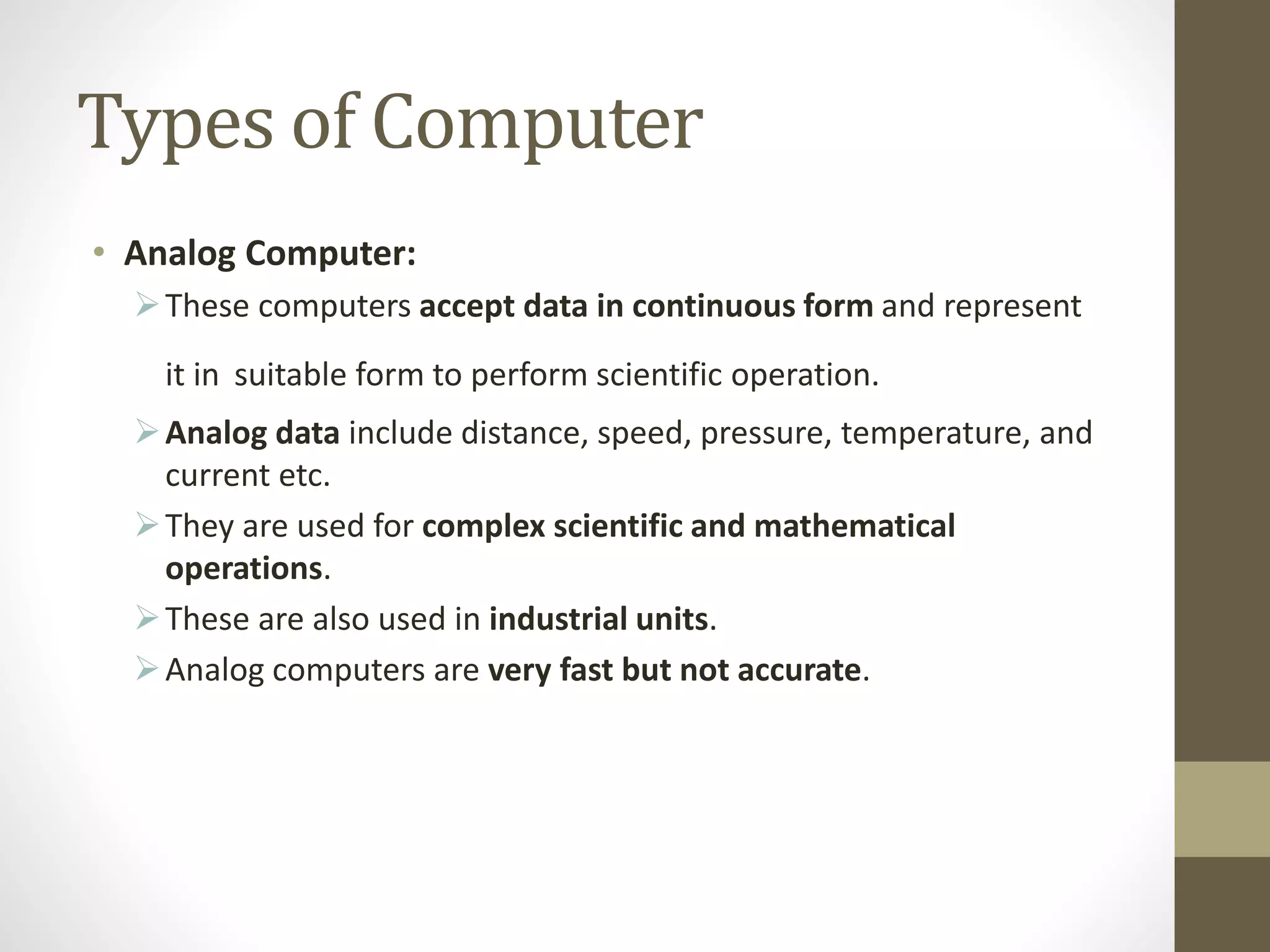 Types of Computer
• Analog Computer:
These computers accept data in continuous form and represent
it in suitable form to perform scientific operation.
Analog data include distance, speed, pressure, temperature, and
current etc.
They are used for complex scientific and mathematical
operations.
These are also used in industrial units.
Analog computers are very fast but not accurate.
 