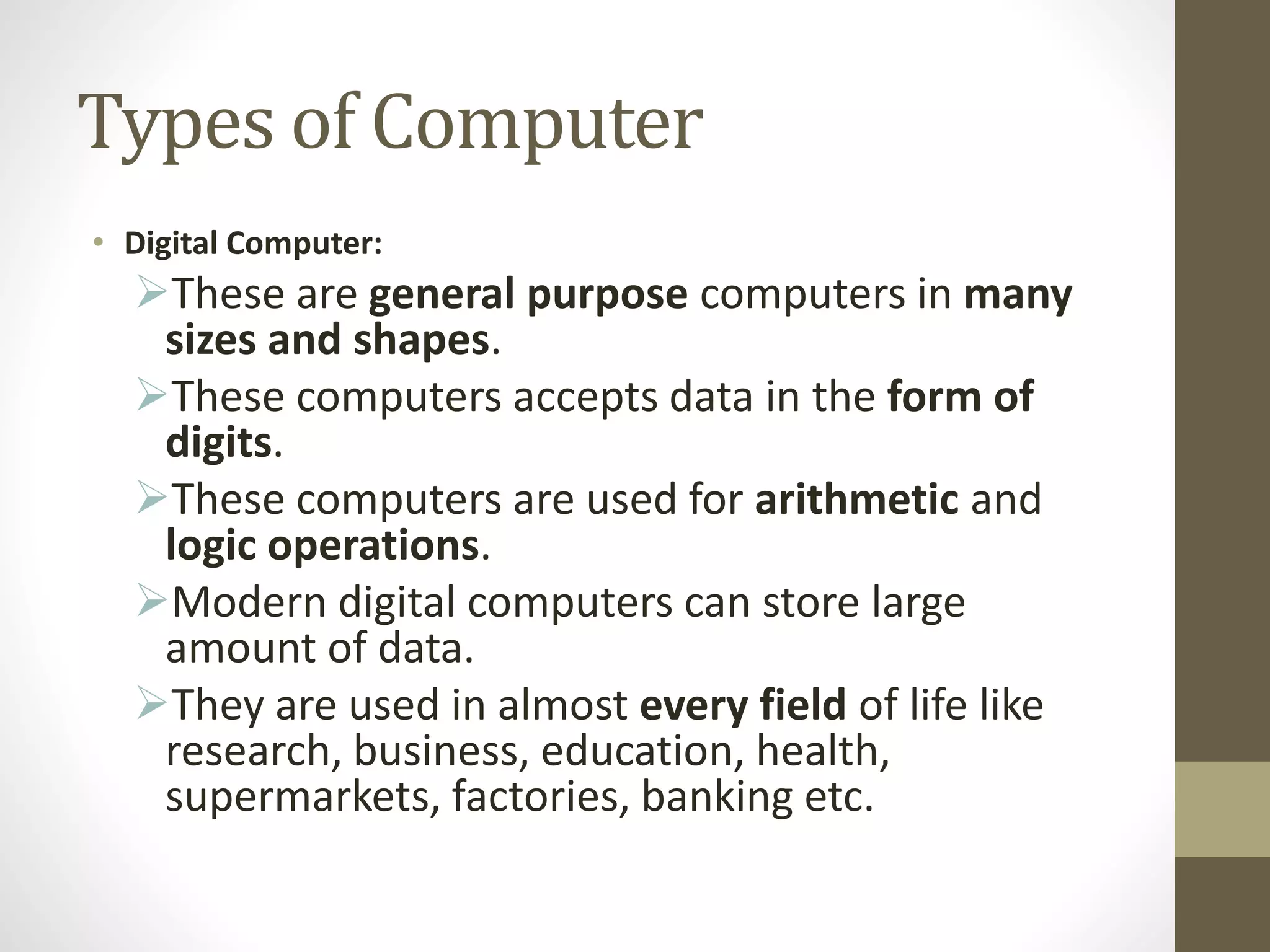 Types of Computer
• Digital Computer:
These are general purpose computers in many
sizes and shapes.
These computers accepts data in the form of
digits.
These computers are used for arithmetic and
logic operations.
Modern digital computers can store large
amount of data.
They are used in almost every field of life like
research, business, education, health,
supermarkets, factories, banking etc.
 