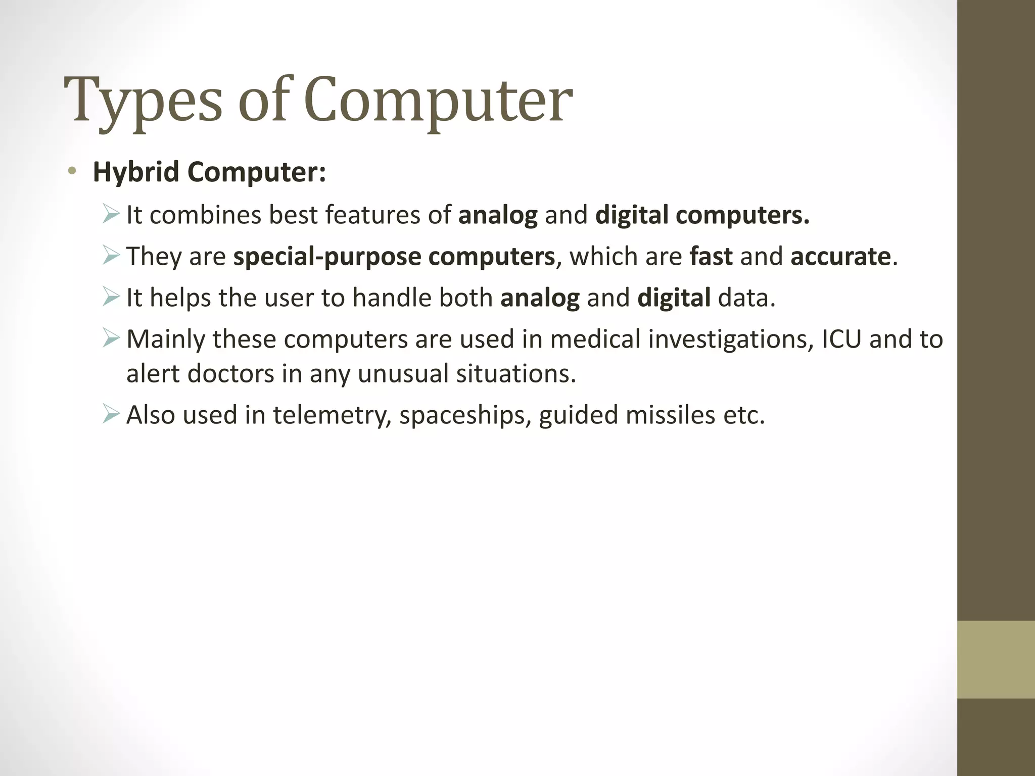 Types of Computer
• Hybrid Computer:
It combines best features of analog and digital computers.
They are special-purpose computers, which are fast and accurate.
It helps the user to handle both analog and digital data.
Mainly these computers are used in medical investigations, ICU and to
alert doctors in any unusual situations.
Also used in telemetry, spaceships, guided missiles etc.
 