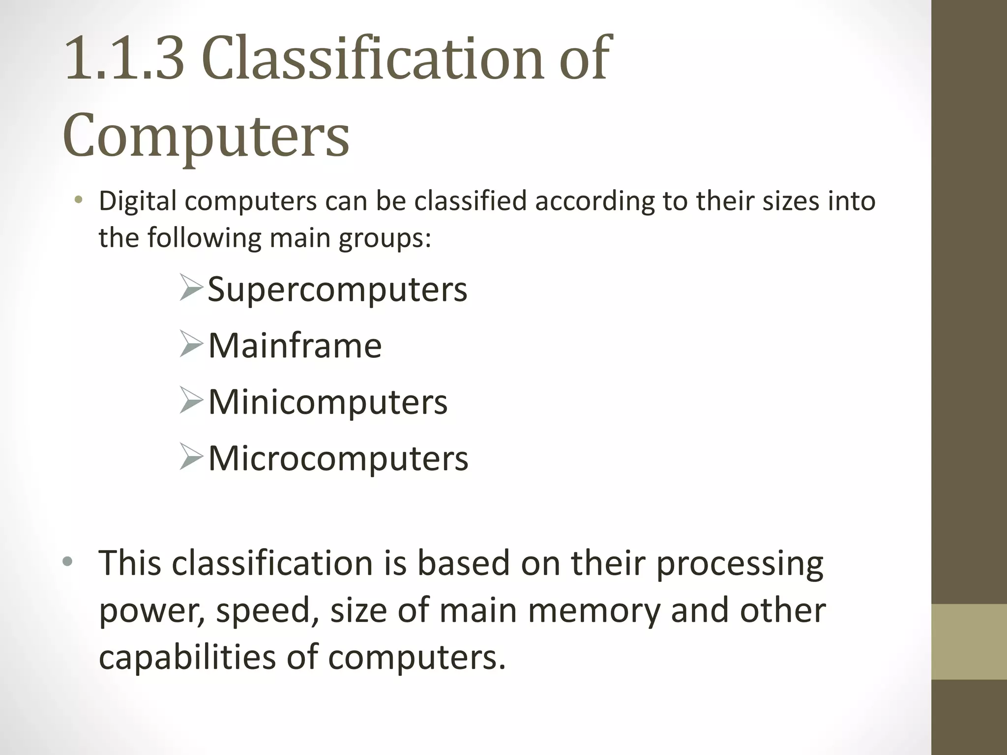 1.1.3 Classification of
Computers
• Digital computers can be classified according to their sizes into
the following main groups:
Supercomputers
Mainframe
Minicomputers
Microcomputers
• This classification is based on their processing
power, speed, size of main memory and other
capabilities of computers.
 