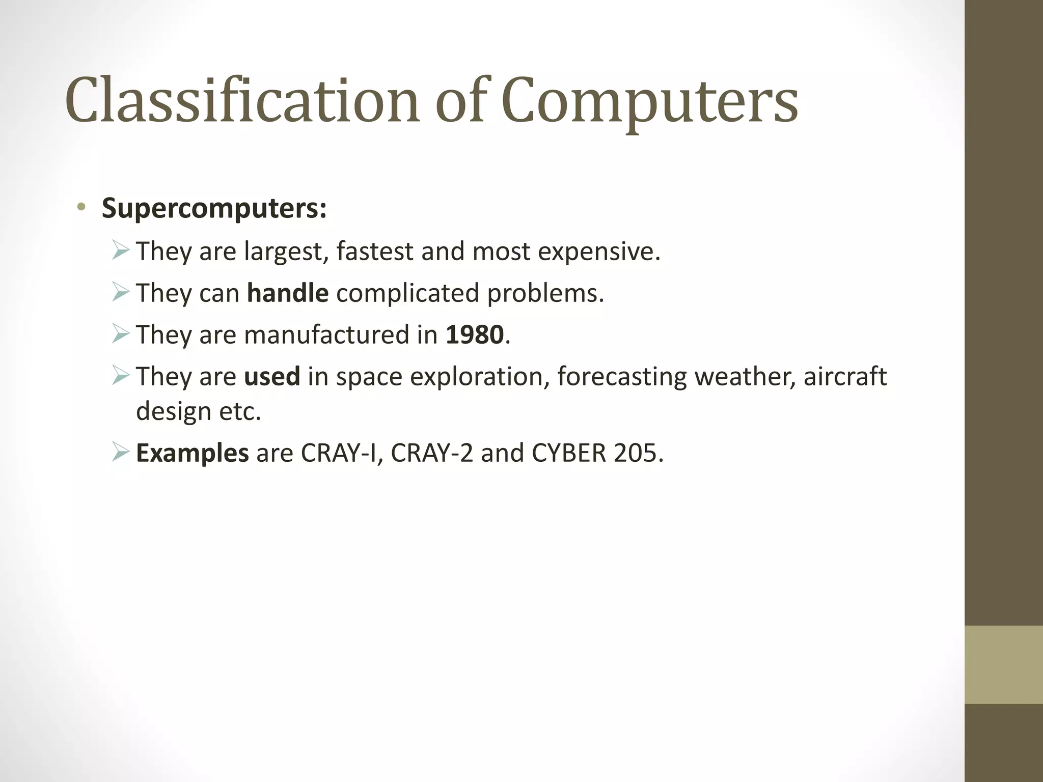 Classification of Computers
• Supercomputers:
They are largest, fastest and most expensive.
They can handle complicated problems.
They are manufactured in 1980.
They are used in space exploration, forecasting weather, aircraft
design etc.
Examples are CRAY-I, CRAY-2 and CYBER 205.
 