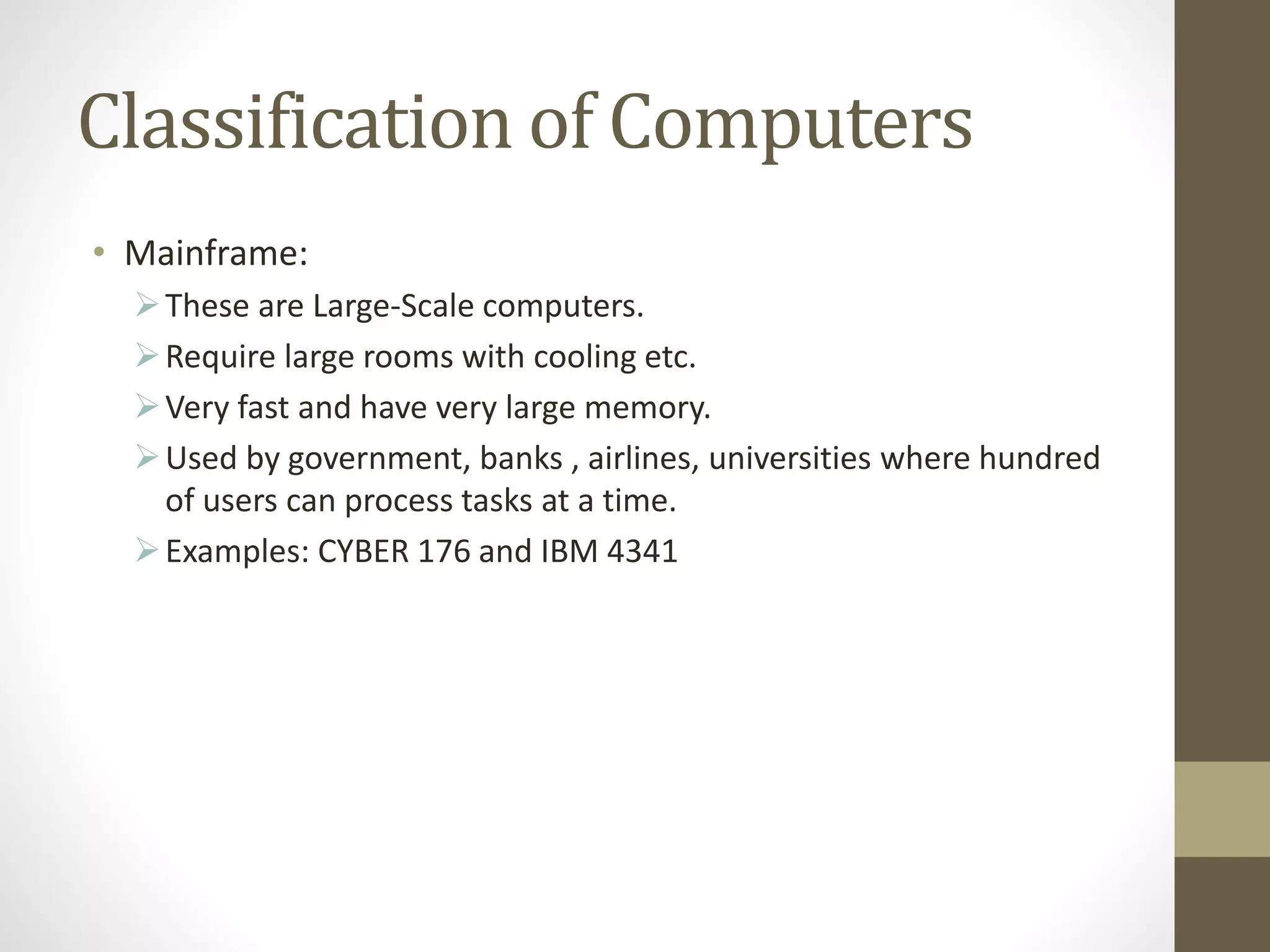 Classification of Computers
• Mainframe:
These are Large-Scale computers.
Require large rooms with cooling etc.
Very fast and have very large memory.
Used by government, banks , airlines, universities where hundred
of users can process tasks at a time.
Examples: CYBER 176 and IBM 4341
 