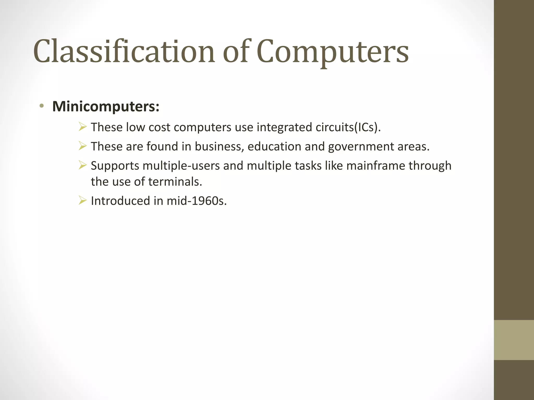 Classification of Computers
• Minicomputers:
 These low cost computers use integrated circuits(ICs).
 These are found in business, education and government areas.
 Supports multiple-users and multiple tasks like mainframe through
the use of terminals.
 Introduced in mid-1960s.
 
