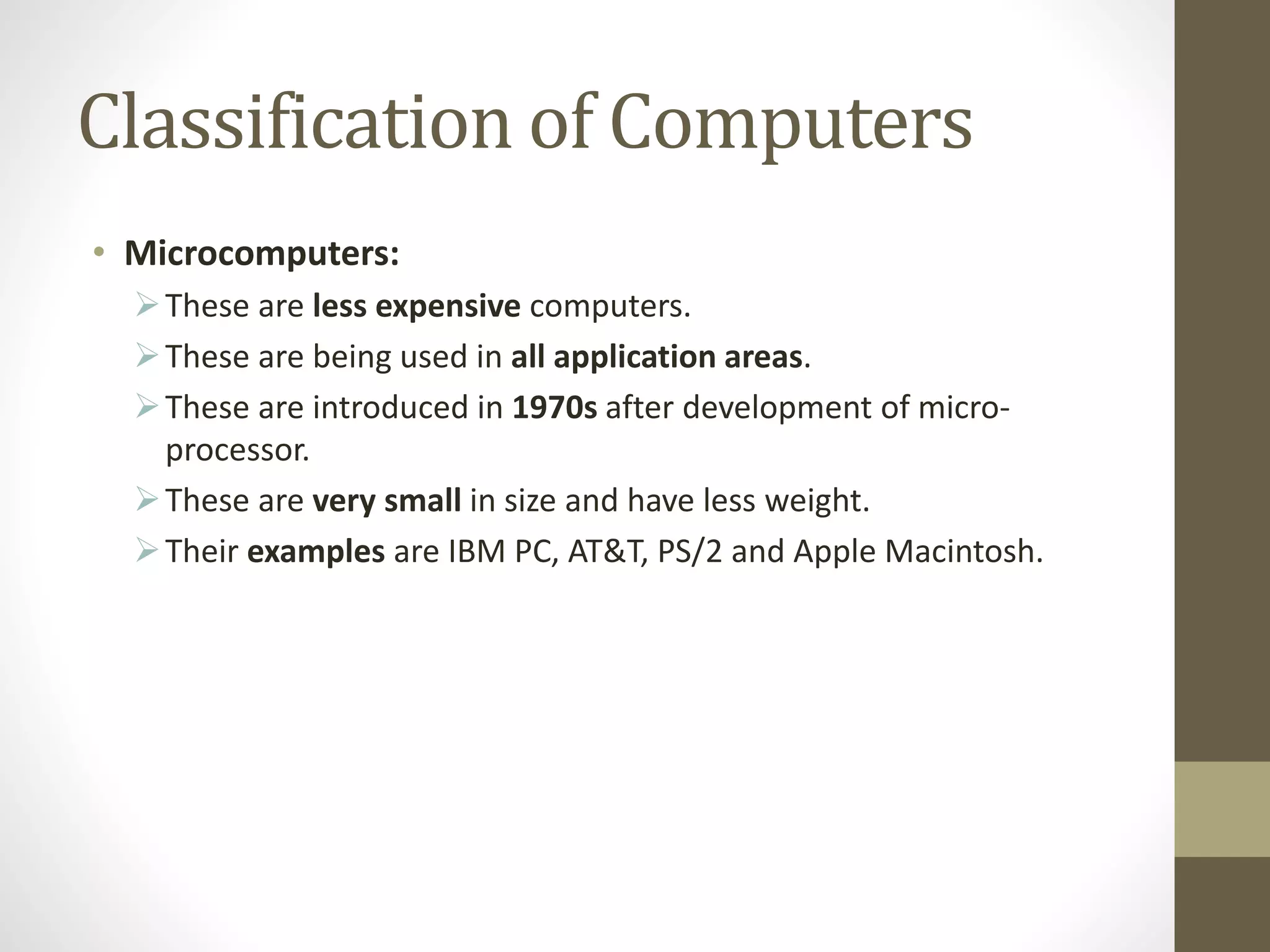 Classification of Computers
• Microcomputers:
These are less expensive computers.
These are being used in all application areas.
These are introduced in 1970s after development of micro-
processor.
These are very small in size and have less weight.
Their examples are IBM PC, AT&T, PS/2 and Apple Macintosh.
 