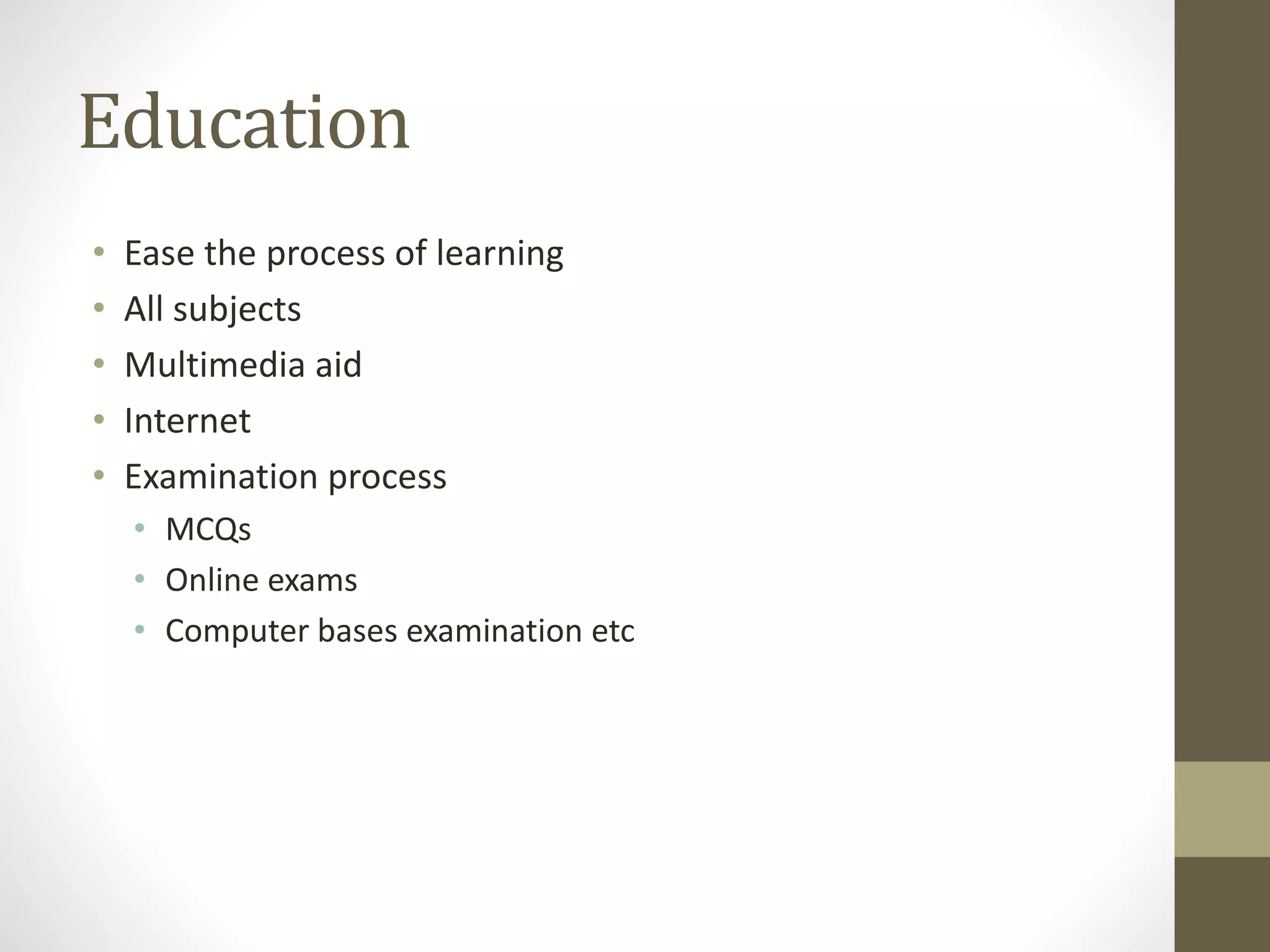 Education
• Ease the process of learning
• All subjects
• Multimedia aid
• Internet
• Examination process
• MCQs
• Online exams
• Computer bases examination etc
 