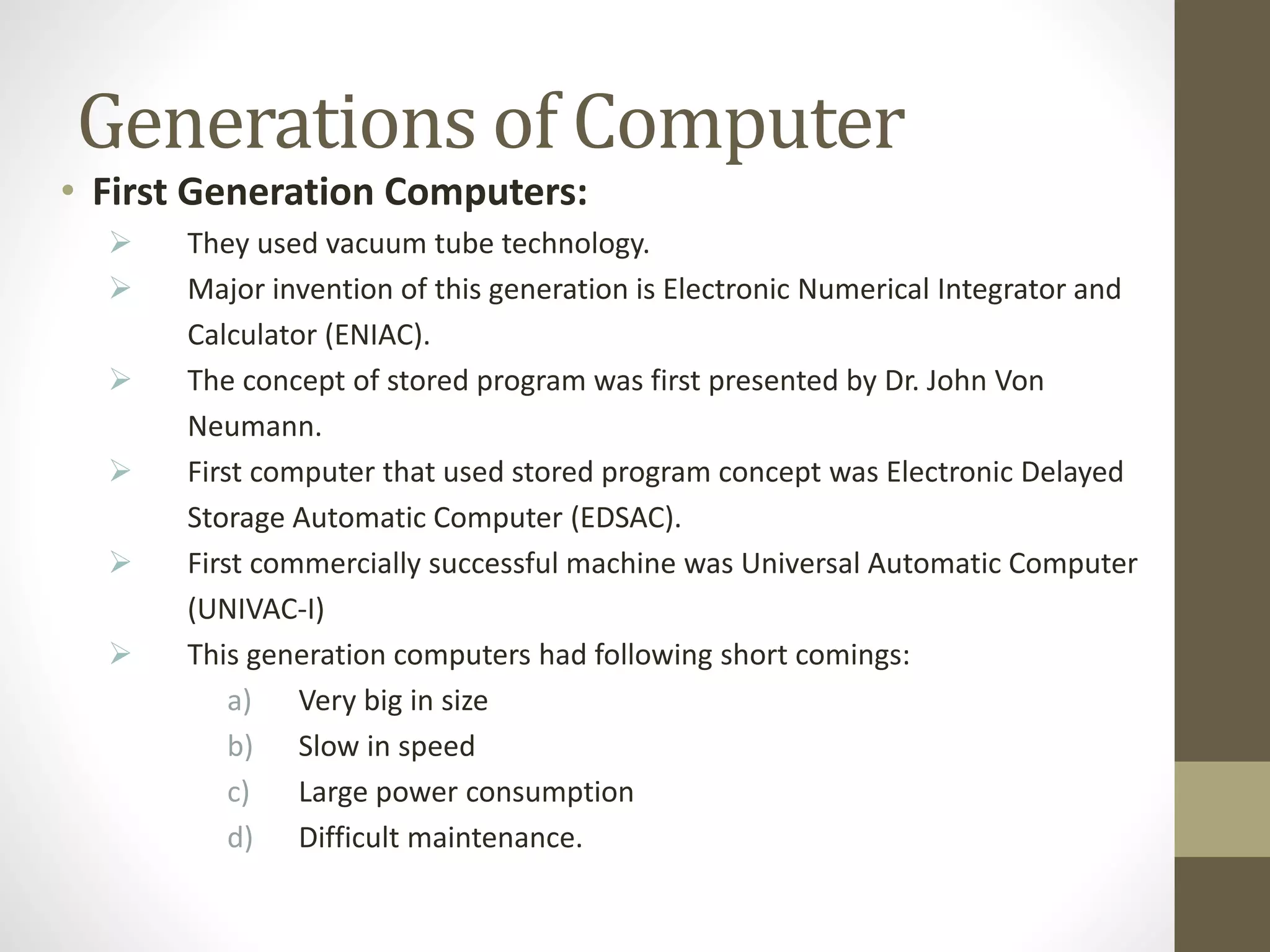 Generations of Computer
• First Generation Computers:
 They used vacuum tube technology.
 Major invention of this generation is Electronic Numerical Integrator and
Calculator (ENIAC).
 The concept of stored program was first presented by Dr. John Von
Neumann.
 First computer that used stored program concept was Electronic Delayed
Storage Automatic Computer (EDSAC).
 First commercially successful machine was Universal Automatic Computer
(UNIVAC-I)
 This generation computers had following short comings:
a) Very big in size
b) Slow in speed
c) Large power consumption
d) Difficult maintenance.
 