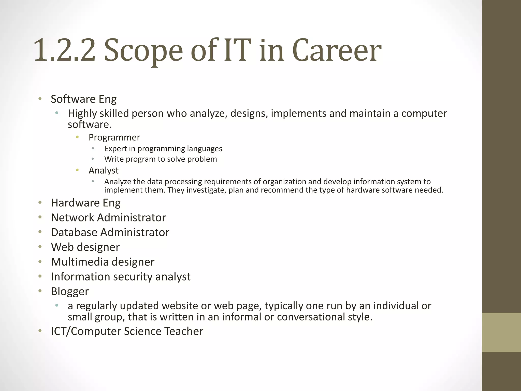 1.2.2 Scope of IT in Career
• Software Eng
• Highly skilled person who analyze, designs, implements and maintain a computer
software.
• Programmer
• Expert in programming languages
• Write program to solve problem
• Analyst
• Analyze the data processing requirements of organization and develop information system to
implement them. They investigate, plan and recommend the type of hardware software needed.
• Hardware Eng
• Network Administrator
• Database Administrator
• Web designer
• Multimedia designer
• Information security analyst
• Blogger
• a regularly updated website or web page, typically one run by an individual or
small group, that is written in an informal or conversational style.
• ICT/Computer Science Teacher
 