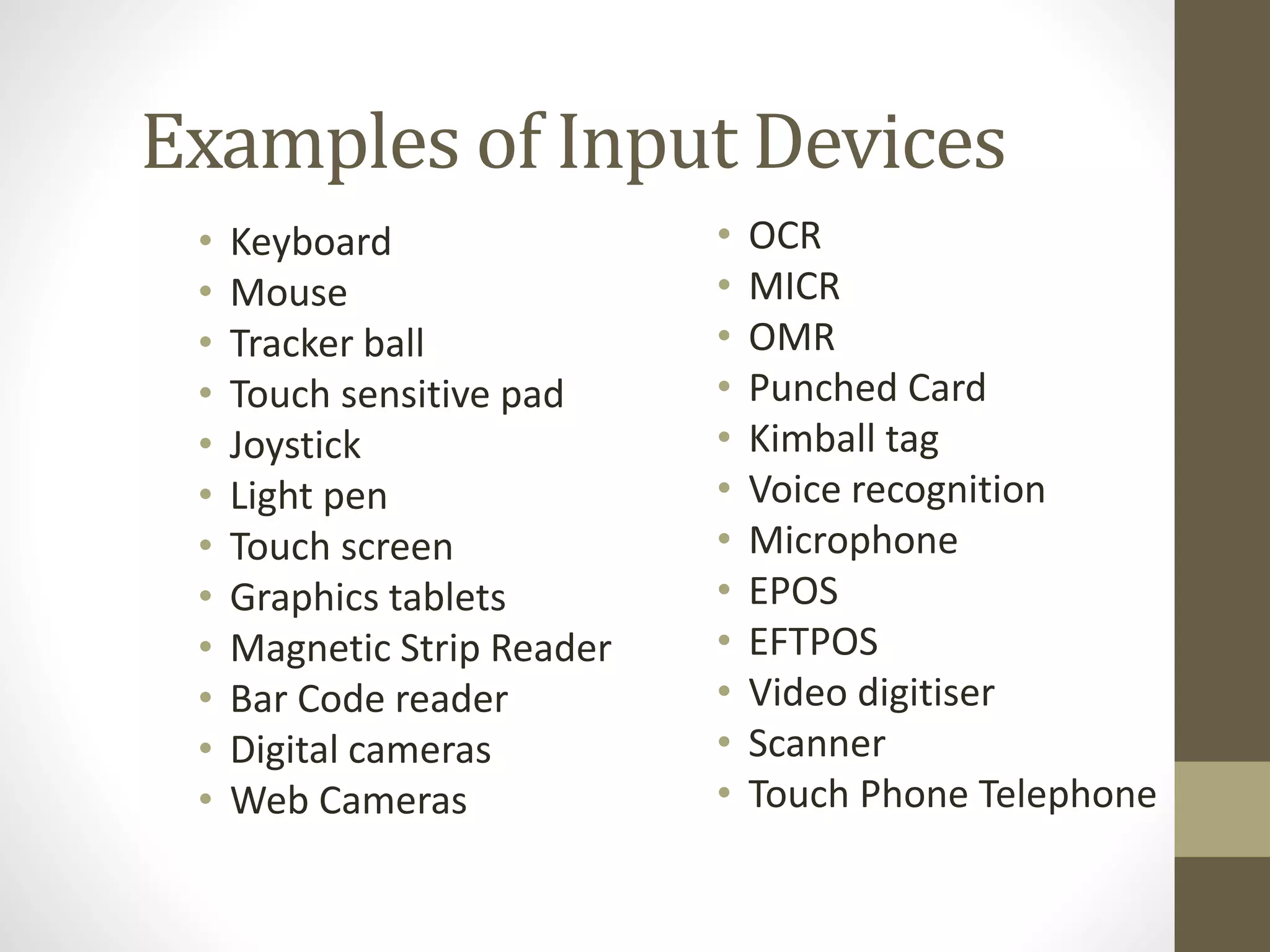 Examples of Input Devices
• Keyboard
• Mouse
• Tracker ball
• Touch sensitive pad
• Joystick
• Light pen
• Touch screen
• Graphics tablets
• Magnetic Strip Reader
• Bar Code reader
• Digital cameras
• Web Cameras
• OCR
• MICR
• OMR
• Punched Card
• Kimball tag
• Voice recognition
• Microphone
• EPOS
• EFTPOS
• Video digitiser
• Scanner
• Touch Phone Telephone
 