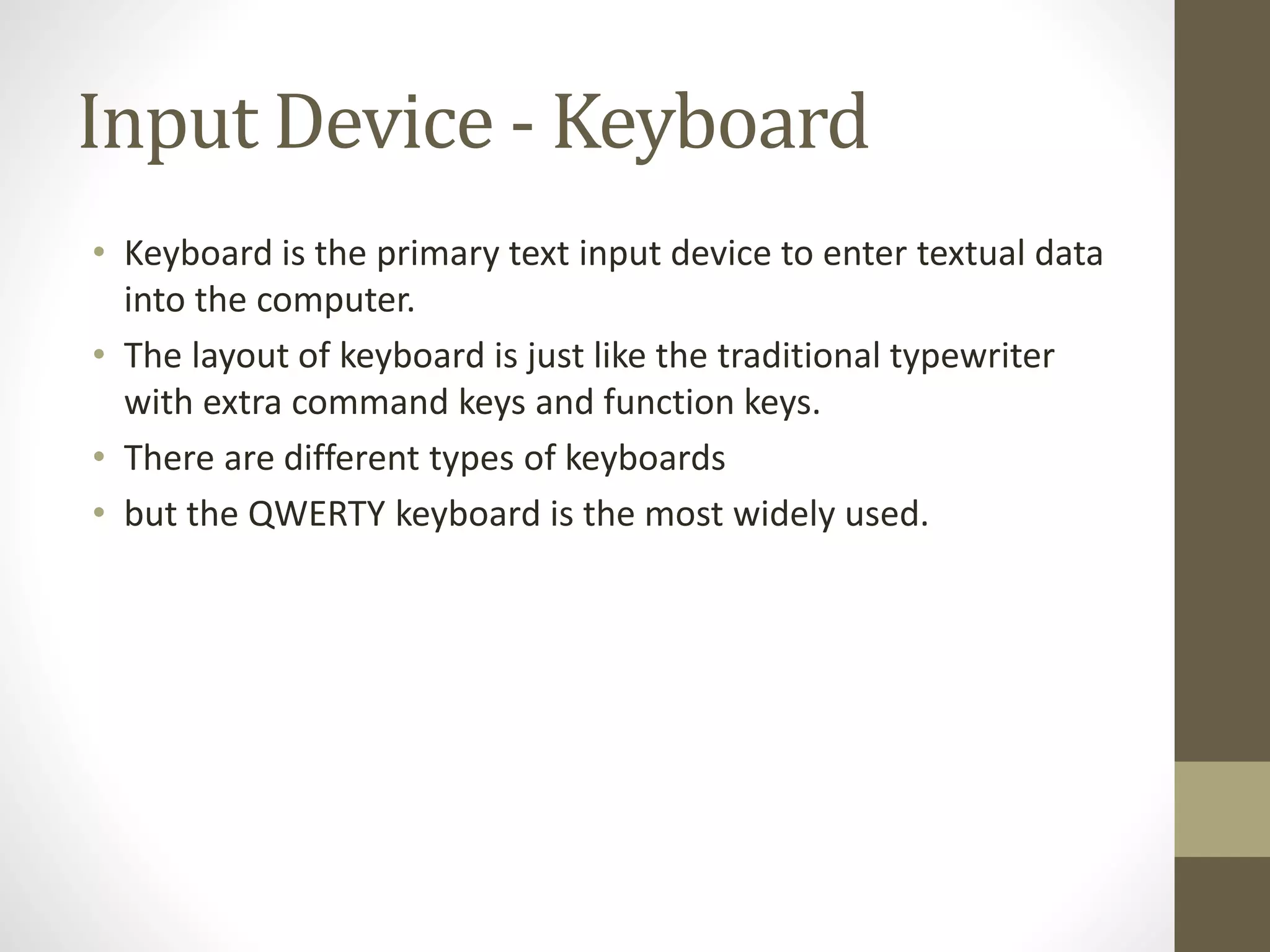 Input Device - Keyboard
• Keyboard is the primary text input device to enter textual data
into the computer.
• The layout of keyboard is just like the traditional typewriter
with extra command keys and function keys.
• There are different types of keyboards
• but the QWERTY keyboard is the most widely used.
 