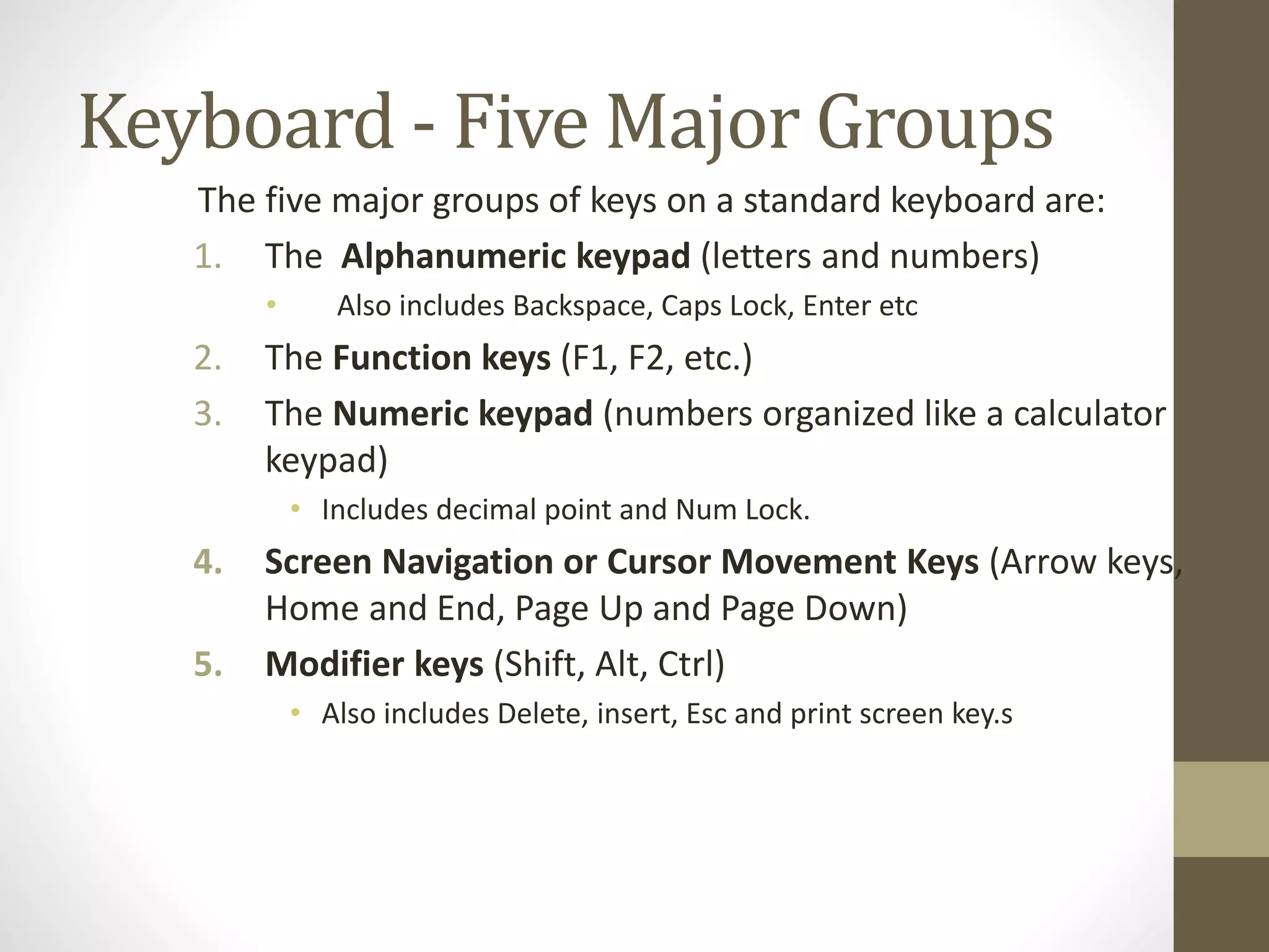 Keyboard - Five Major Groups
The five major groups of keys on a standard keyboard are:
1. The Alphanumeric keypad (letters and numbers)
• Also includes Backspace, Caps Lock, Enter etc
2. The Function keys (F1, F2, etc.)
3. The Numeric keypad (numbers organized like a calculator
keypad)
• Includes decimal point and Num Lock.
4. Screen Navigation or Cursor Movement Keys (Arrow keys,
Home and End, Page Up and Page Down)
5. Modifier keys (Shift, Alt, Ctrl)
• Also includes Delete, insert, Esc and print screen key.s
 