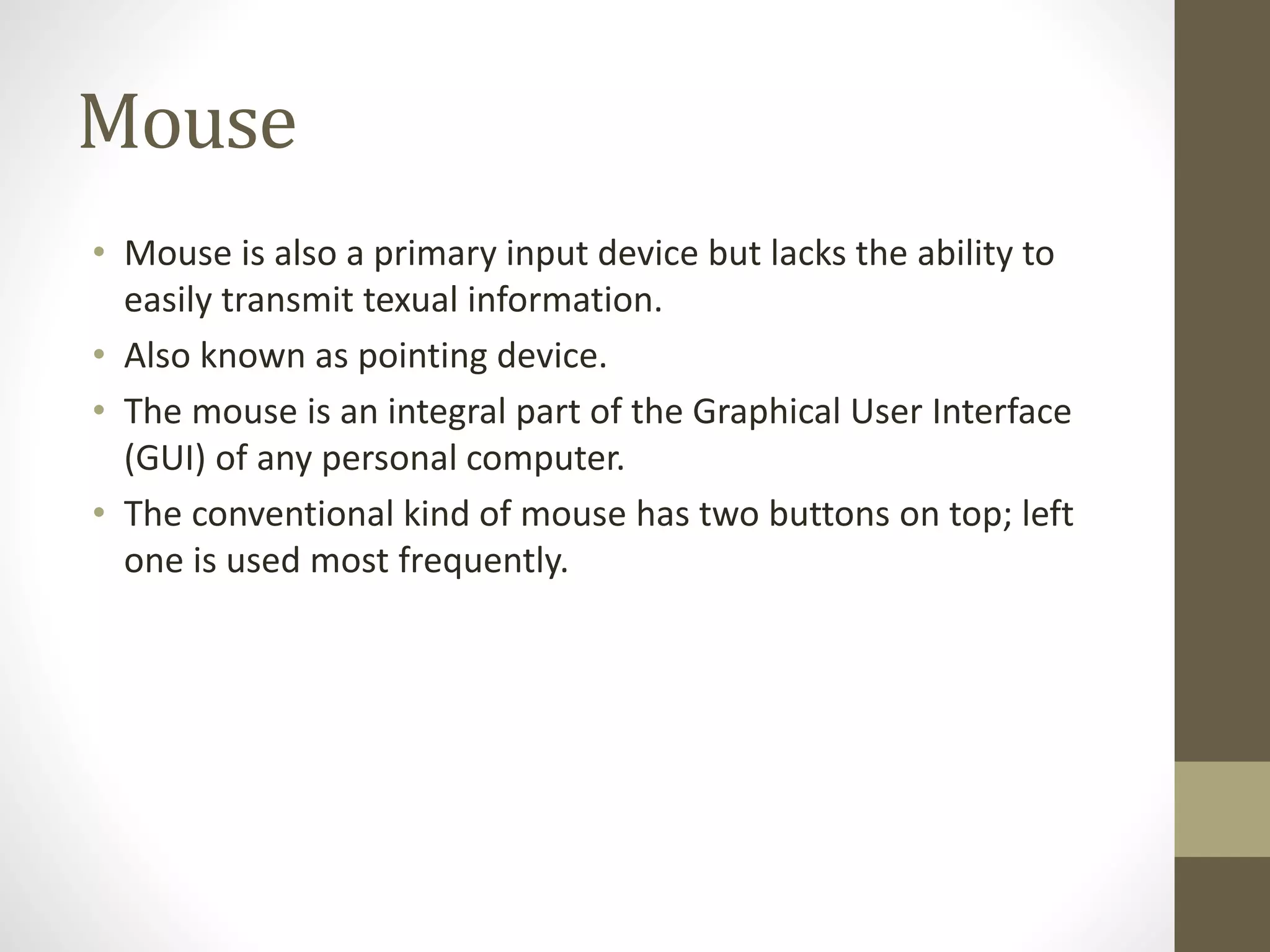 Mouse
• Mouse is also a primary input device but lacks the ability to
easily transmit texual information.
• Also known as pointing device.
• The mouse is an integral part of the Graphical User Interface
(GUI) of any personal computer.
• The conventional kind of mouse has two buttons on top; left
one is used most frequently.
 