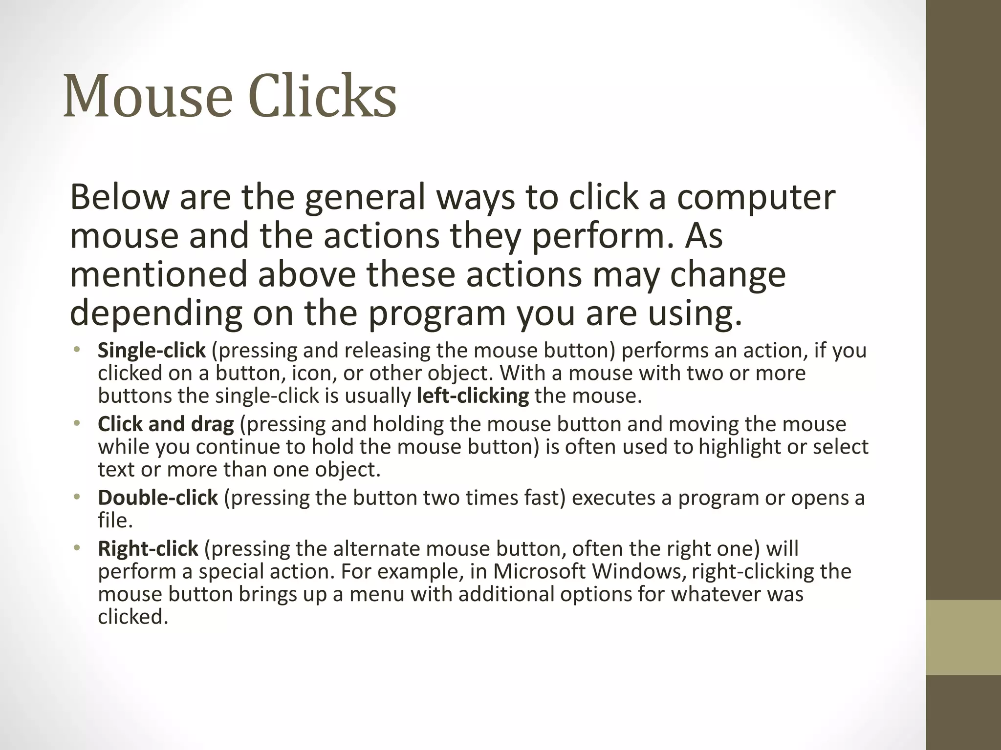 Mouse Clicks
Below are the general ways to click a computer
mouse and the actions they perform. As
mentioned above these actions may change
depending on the program you are using.
• Single-click (pressing and releasing the mouse button) performs an action, if you
clicked on a button, icon, or other object. With a mouse with two or more
buttons the single-click is usually left-clicking the mouse.
• Click and drag (pressing and holding the mouse button and moving the mouse
while you continue to hold the mouse button) is often used to highlight or select
text or more than one object.
• Double-click (pressing the button two times fast) executes a program or opens a
file.
• Right-click (pressing the alternate mouse button, often the right one) will
perform a special action. For example, in Microsoft Windows, right-clicking the
mouse button brings up a menu with additional options for whatever was
clicked.
 