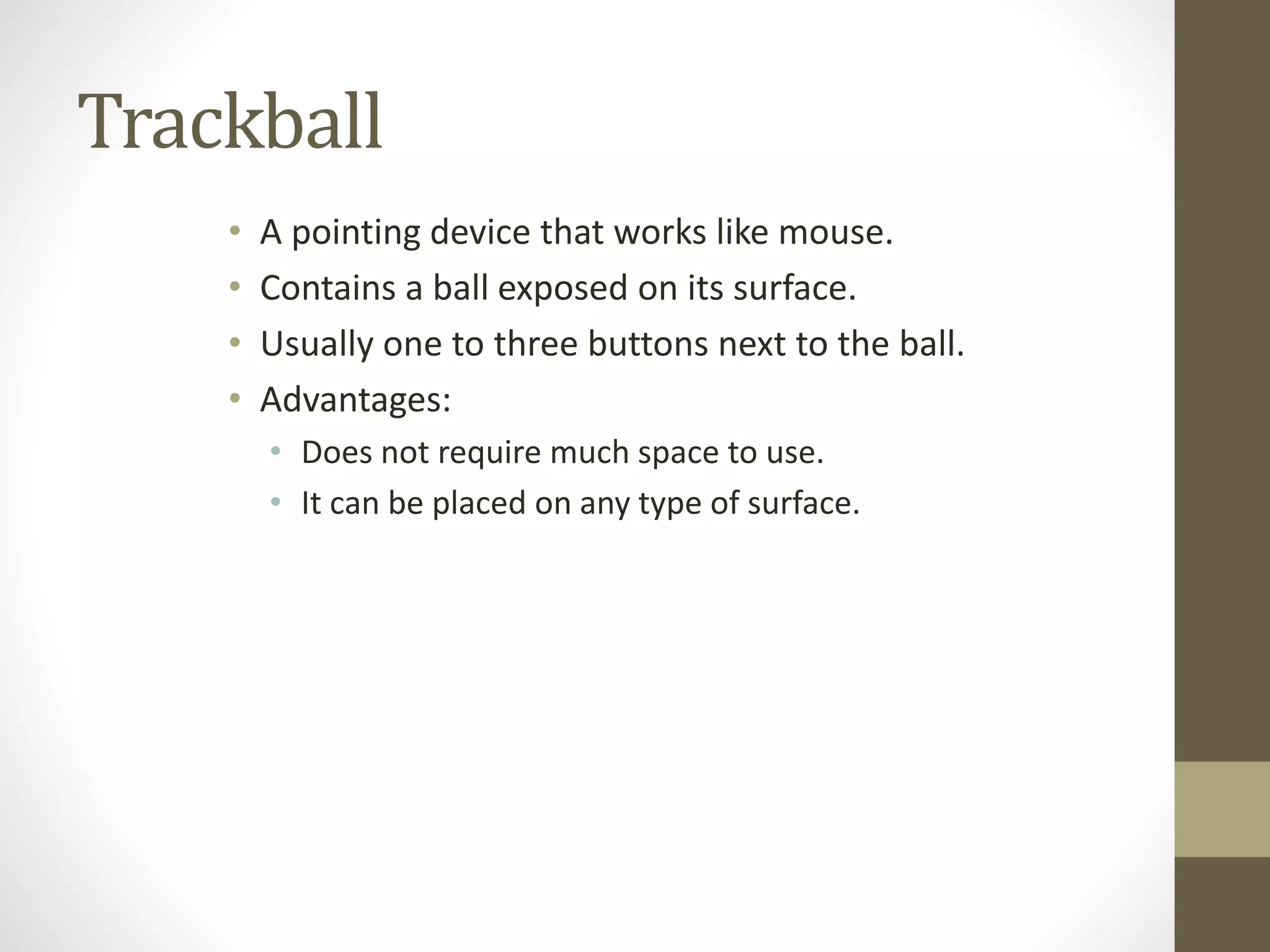 Trackball
• A pointing device that works like mouse.
• Contains a ball exposed on its surface.
• Usually one to three buttons next to the ball.
• Advantages:
• Does not require much space to use.
• It can be placed on any type of surface.
 