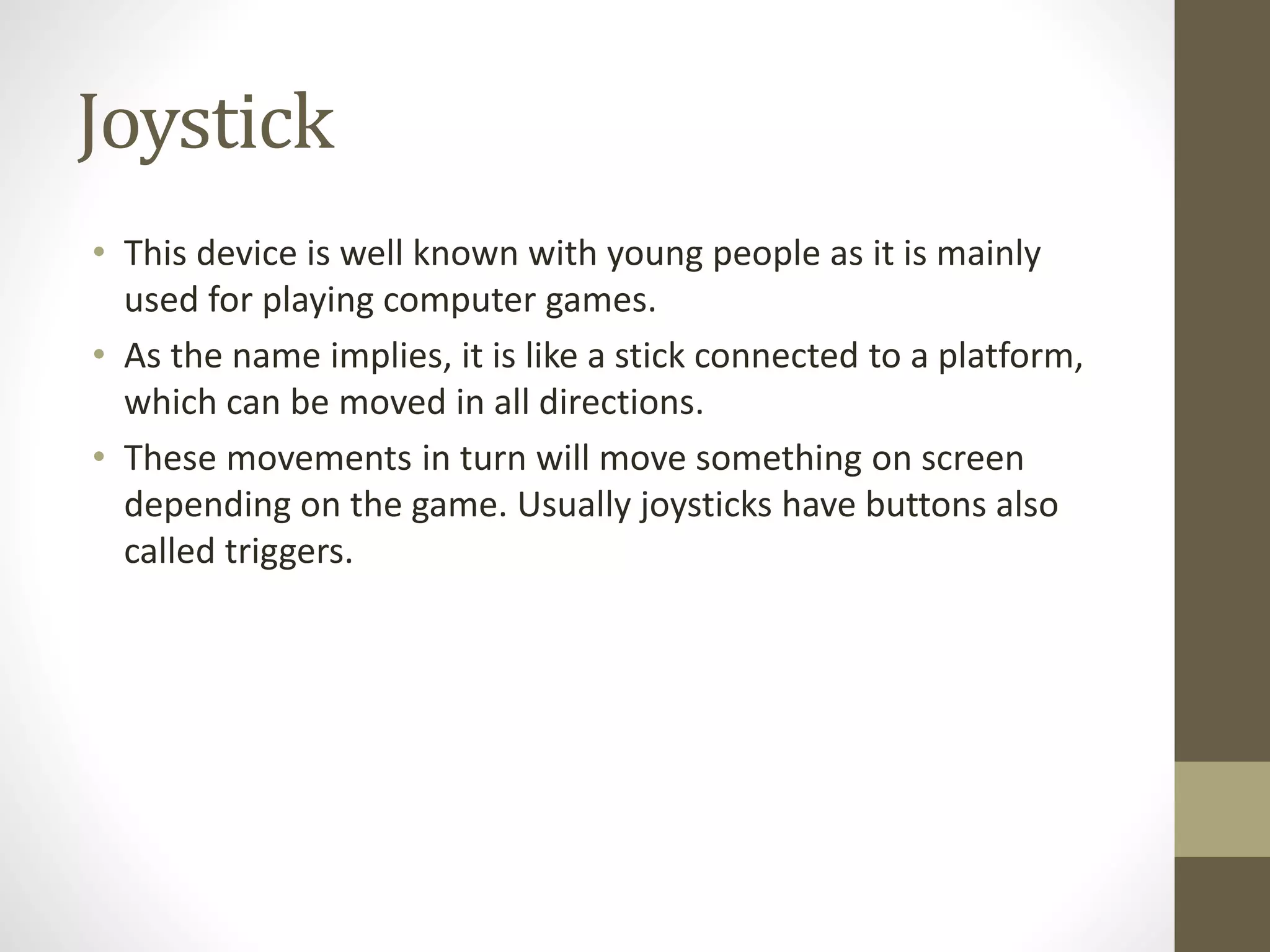 Joystick
• This device is well known with young people as it is mainly
used for playing computer games.
• As the name implies, it is like a stick connected to a platform,
which can be moved in all directions.
• These movements in turn will move something on screen
depending on the game. Usually joysticks have buttons also
called triggers.
 