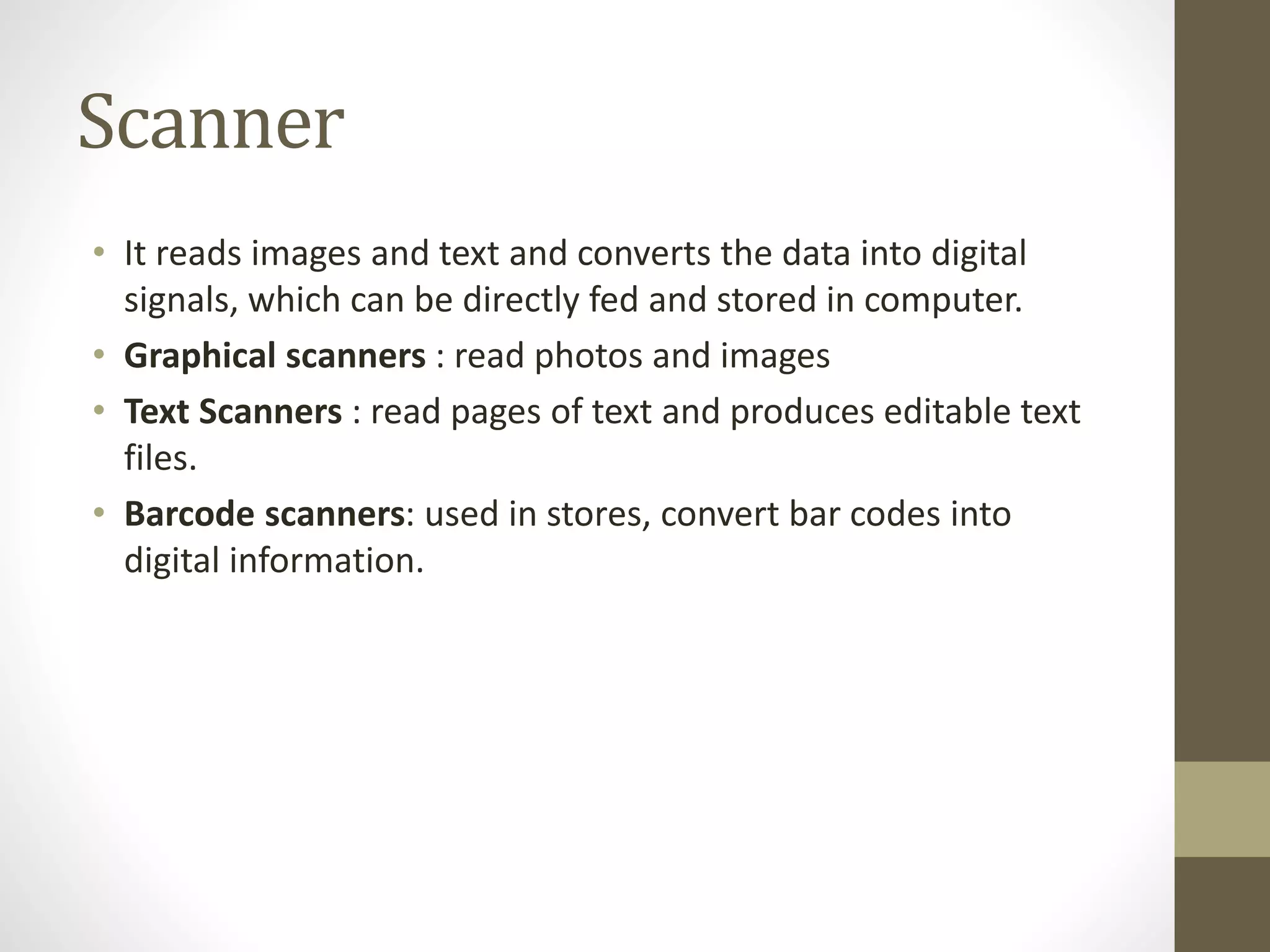 Scanner
• It reads images and text and converts the data into digital
signals, which can be directly fed and stored in computer.
• Graphical scanners : read photos and images
• Text Scanners : read pages of text and produces editable text
files.
• Barcode scanners: used in stores, convert bar codes into
digital information.
 