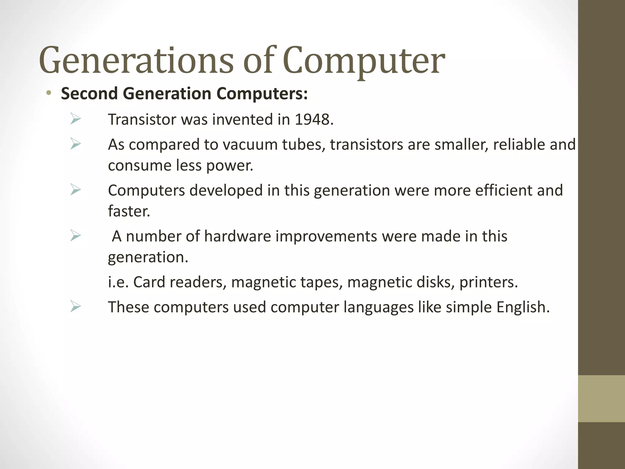 Generations of Computer
• Second Generation Computers:
 Transistor was invented in 1948.
 As compared to vacuum tubes, transistors are smaller, reliable and
consume less power.
 Computers developed in this generation were more efficient and
faster.
 A number of hardware improvements were made in this
generation.
i.e. Card readers, magnetic tapes, magnetic disks, printers.
 These computers used computer languages like simple English.
 