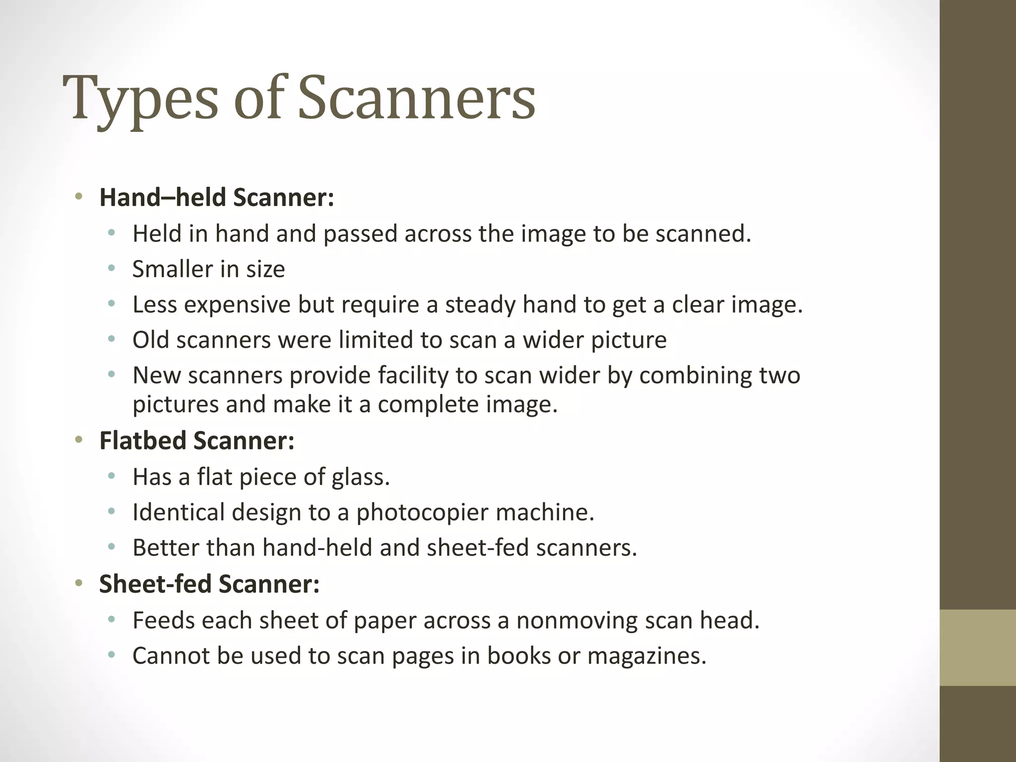 Types of Scanners
• Hand–held Scanner:
• Held in hand and passed across the image to be scanned.
• Smaller in size
• Less expensive but require a steady hand to get a clear image.
• Old scanners were limited to scan a wider picture
• New scanners provide facility to scan wider by combining two
pictures and make it a complete image.
• Flatbed Scanner:
• Has a flat piece of glass.
• Identical design to a photocopier machine.
• Better than hand-held and sheet-fed scanners.
• Sheet-fed Scanner:
• Feeds each sheet of paper across a nonmoving scan head.
• Cannot be used to scan pages in books or magazines.
 