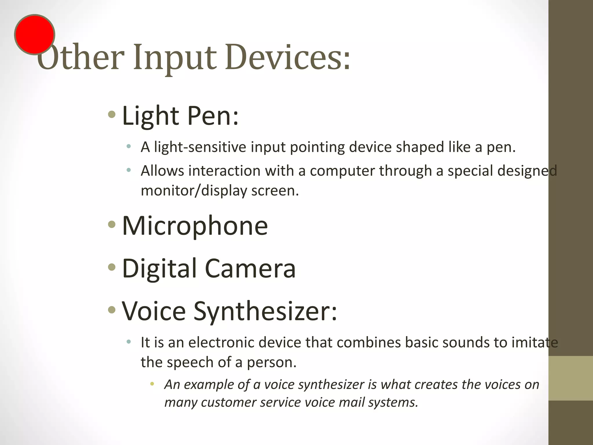 Other Input Devices:
•Light Pen:
• A light-sensitive input pointing device shaped like a pen.
• Allows interaction with a computer through a special designed
monitor/display screen.
•Microphone
•Digital Camera
•Voice Synthesizer:
• It is an electronic device that combines basic sounds to imitate
the speech of a person.
• An example of a voice synthesizer is what creates the voices on
many customer service voice mail systems.
 