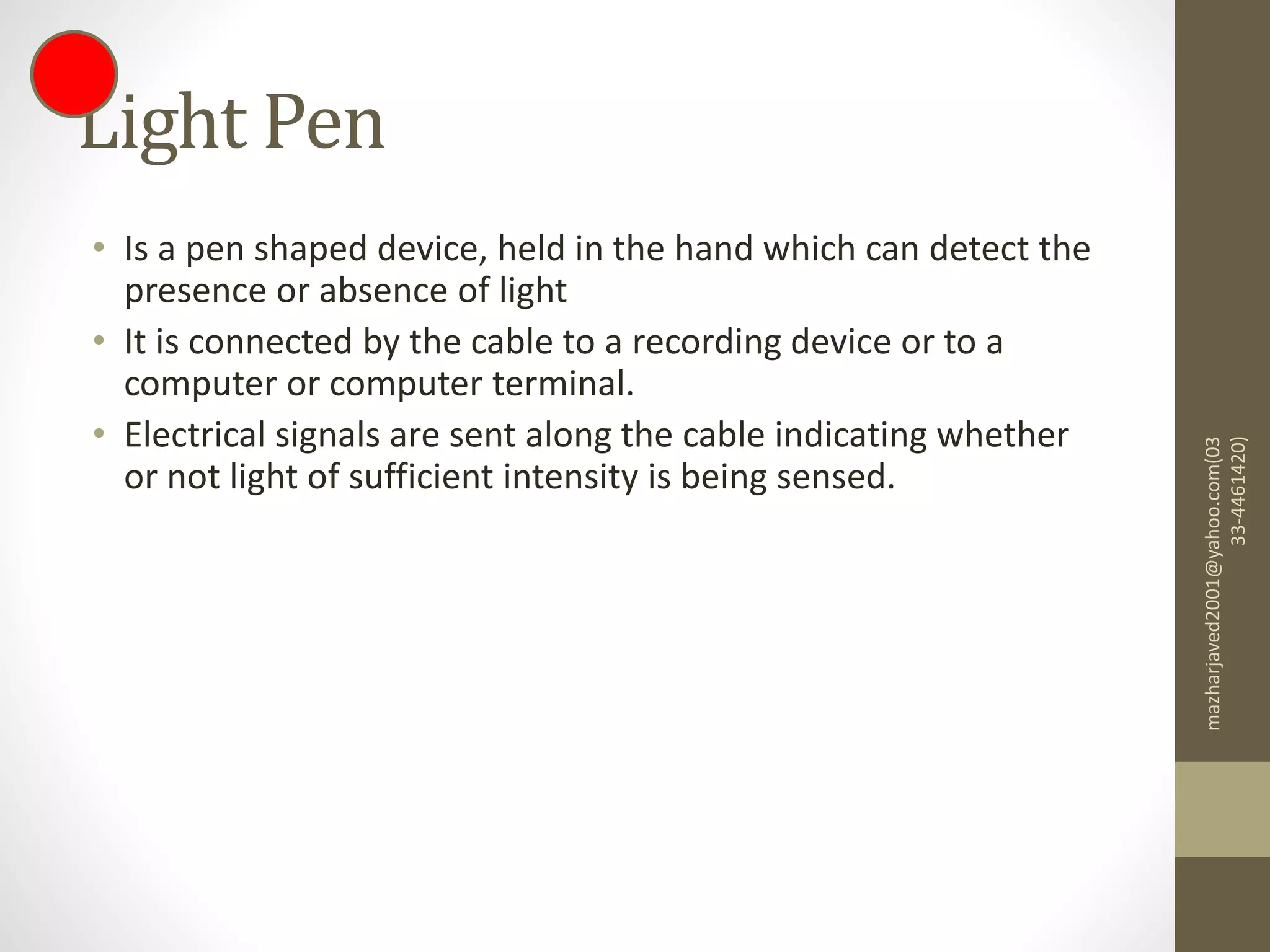 Light Pen
• Is a pen shaped device, held in the hand which can detect the
presence or absence of light
• It is connected by the cable to a recording device or to a
computer or computer terminal.
• Electrical signals are sent along the cable indicating whether
or not light of sufficient intensity is being sensed.
mazharjaved2001@yahoo.com(03
33-4461420)
 