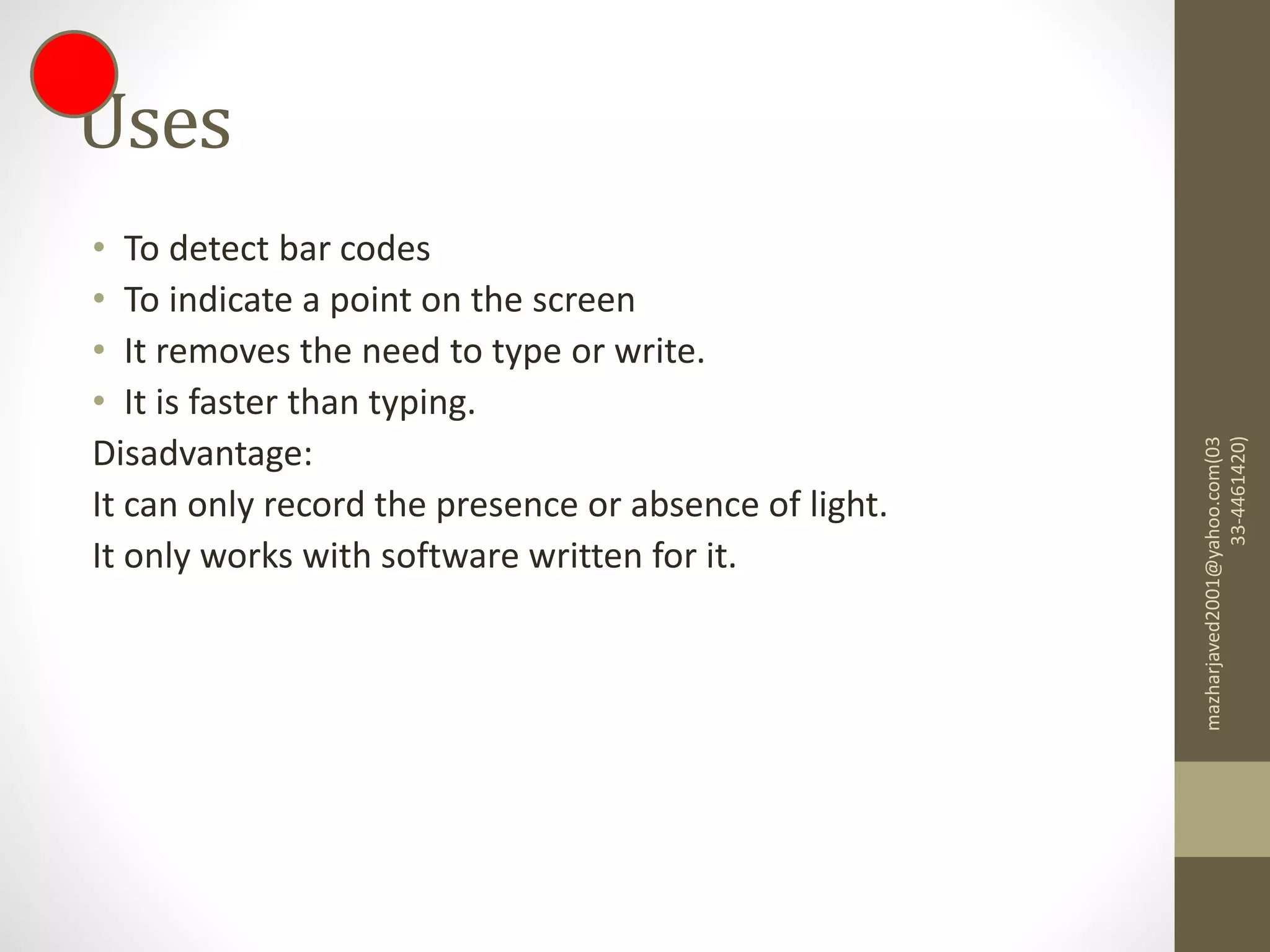 Uses
• To detect bar codes
• To indicate a point on the screen
• It removes the need to type or write.
• It is faster than typing.
Disadvantage:
It can only record the presence or absence of light.
It only works with software written for it.
mazharjaved2001@yahoo.com(03
33-4461420)
 