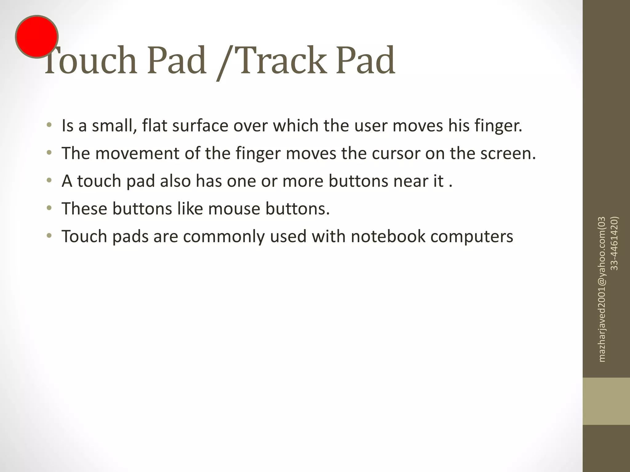 Touch Pad /Track Pad
• Is a small, flat surface over which the user moves his finger.
• The movement of the finger moves the cursor on the screen.
• A touch pad also has one or more buttons near it .
• These buttons like mouse buttons.
• Touch pads are commonly used with notebook computers
mazharjaved2001@yahoo.com(03
33-4461420)
 