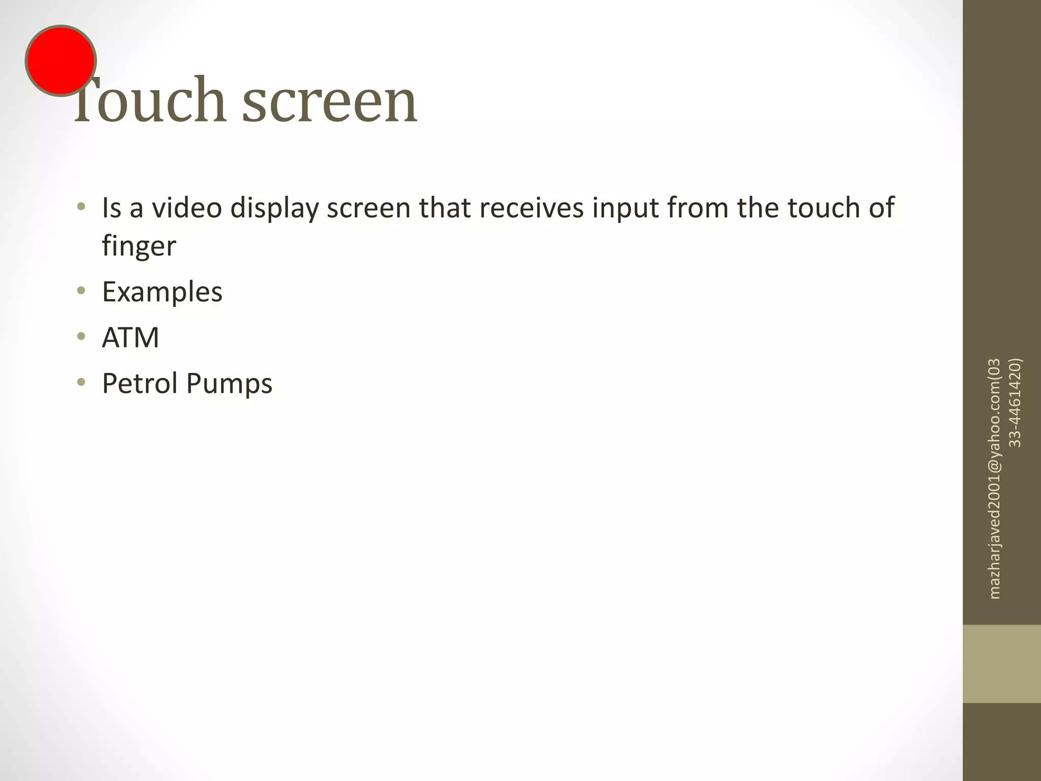 Touch screen
• Is a video display screen that receives input from the touch of
finger
• Examples
• ATM
• Petrol Pumps
mazharjaved2001@yahoo.com(03
33-4461420)
 