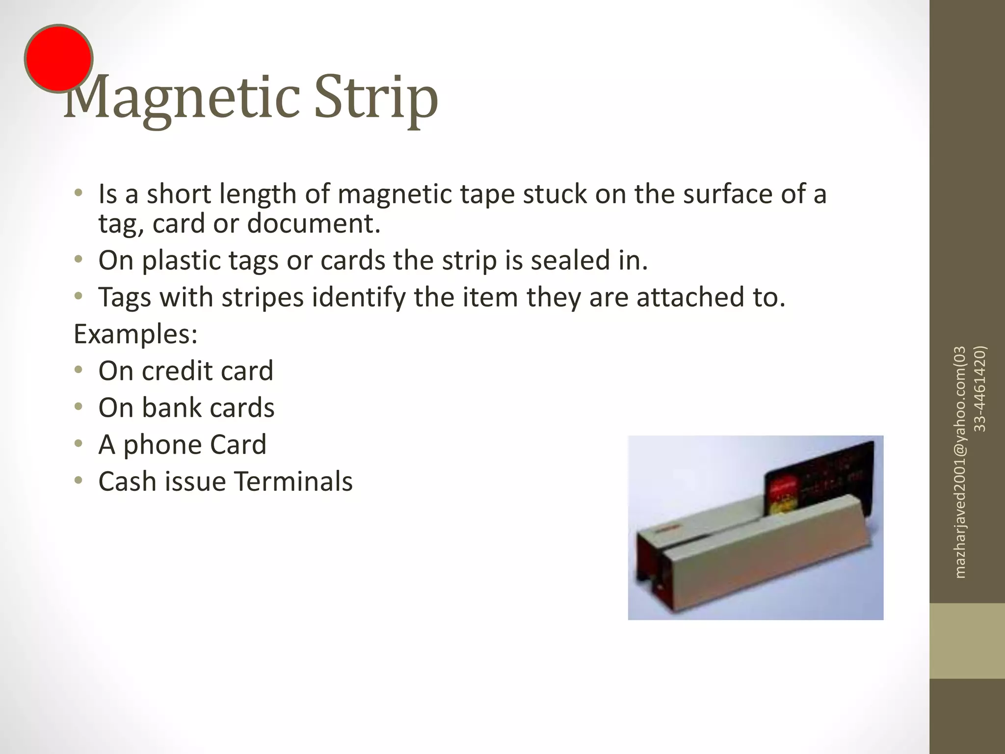 Magnetic Strip
• Is a short length of magnetic tape stuck on the surface of a
tag, card or document.
• On plastic tags or cards the strip is sealed in.
• Tags with stripes identify the item they are attached to.
Examples:
• On credit card
• On bank cards
• A phone Card
• Cash issue Terminals
mazharjaved2001@yahoo.com(03
33-4461420)
 
