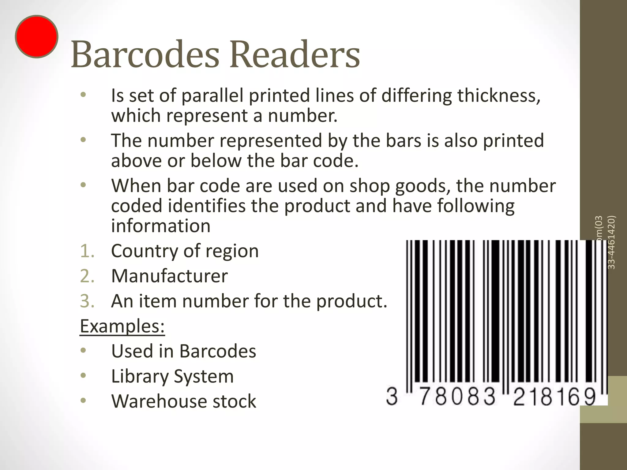 Barcodes Readers
• Is set of parallel printed lines of differing thickness,
which represent a number.
• The number represented by the bars is also printed
above or below the bar code.
• When bar code are used on shop goods, the number
coded identifies the product and have following
information
1. Country of region
2. Manufacturer
3. An item number for the product.
Examples:
• Used in Barcodes
• Library System
• Warehouse stock
mazharjaved2001@yahoo.com(03
33-4461420)
 
