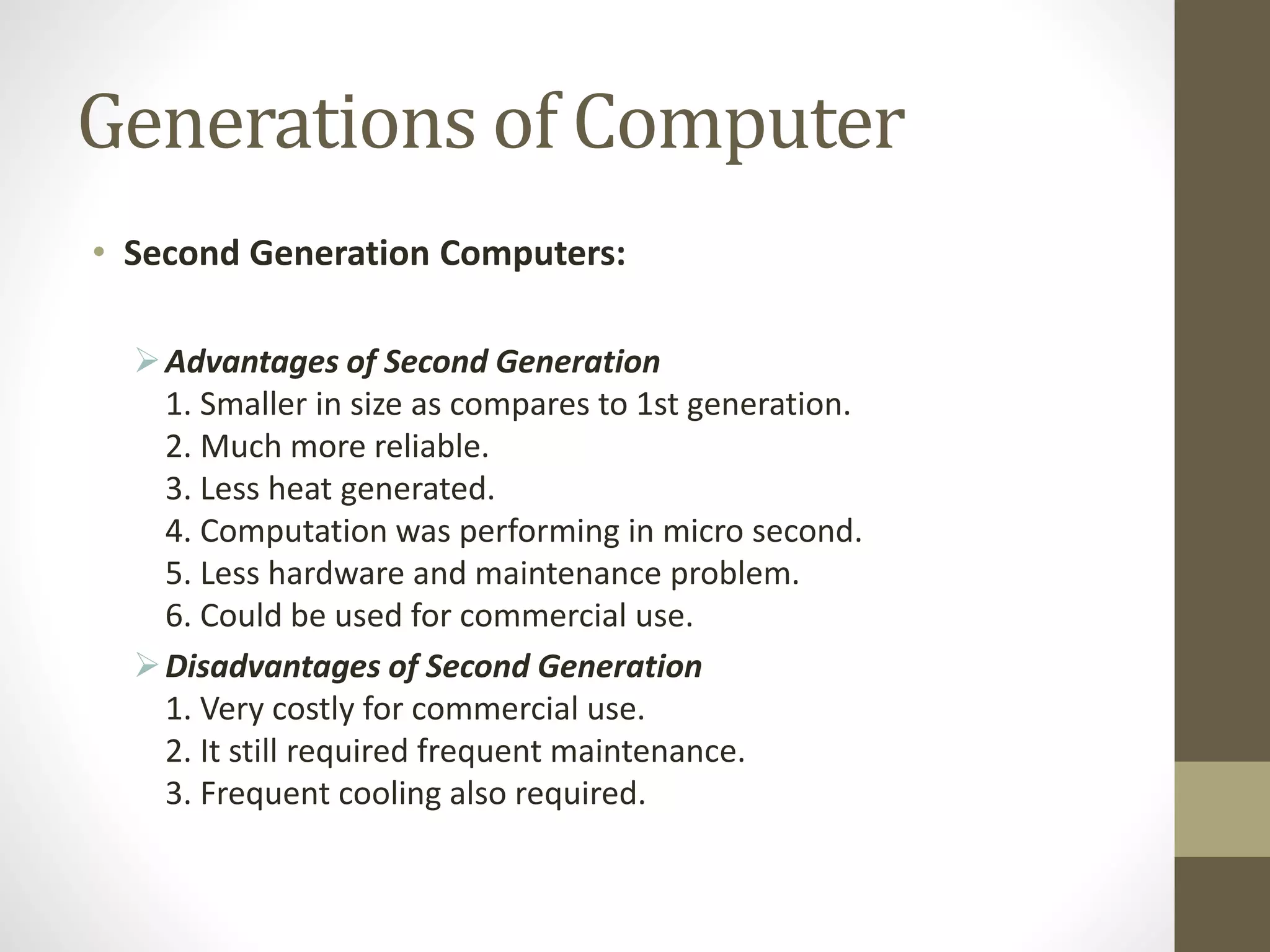 Generations of Computer
• Second Generation Computers:
Advantages of Second Generation
1. Smaller in size as compares to 1st generation.
2. Much more reliable.
3. Less heat generated.
4. Computation was performing in micro second.
5. Less hardware and maintenance problem.
6. Could be used for commercial use.
Disadvantages of Second Generation
1. Very costly for commercial use.
2. It still required frequent maintenance.
3. Frequent cooling also required.
 
