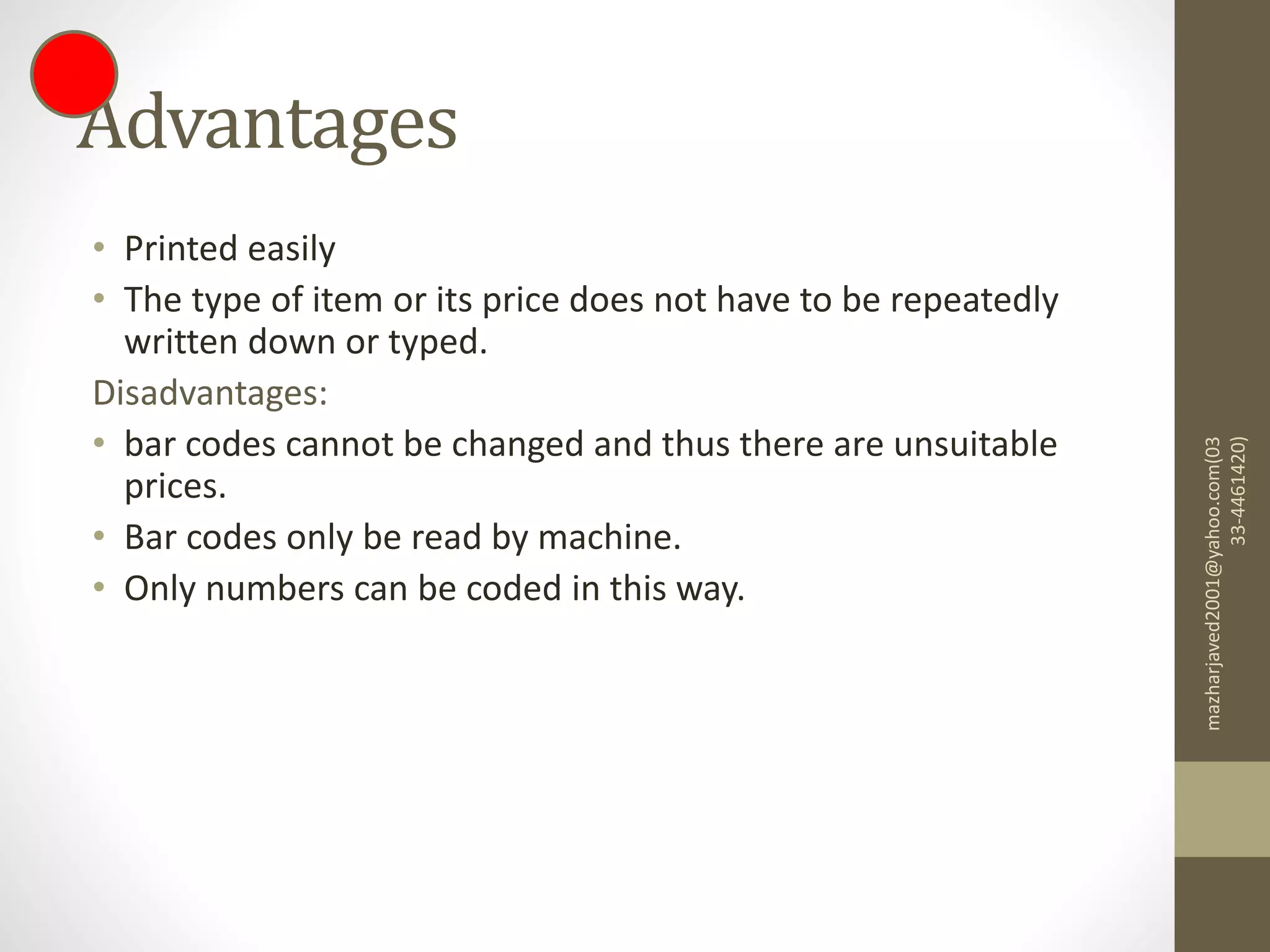 Advantages
• Printed easily
• The type of item or its price does not have to be repeatedly
written down or typed.
Disadvantages:
• bar codes cannot be changed and thus there are unsuitable
prices.
• Bar codes only be read by machine.
• Only numbers can be coded in this way.
mazharjaved2001@yahoo.com(03
33-4461420)
 