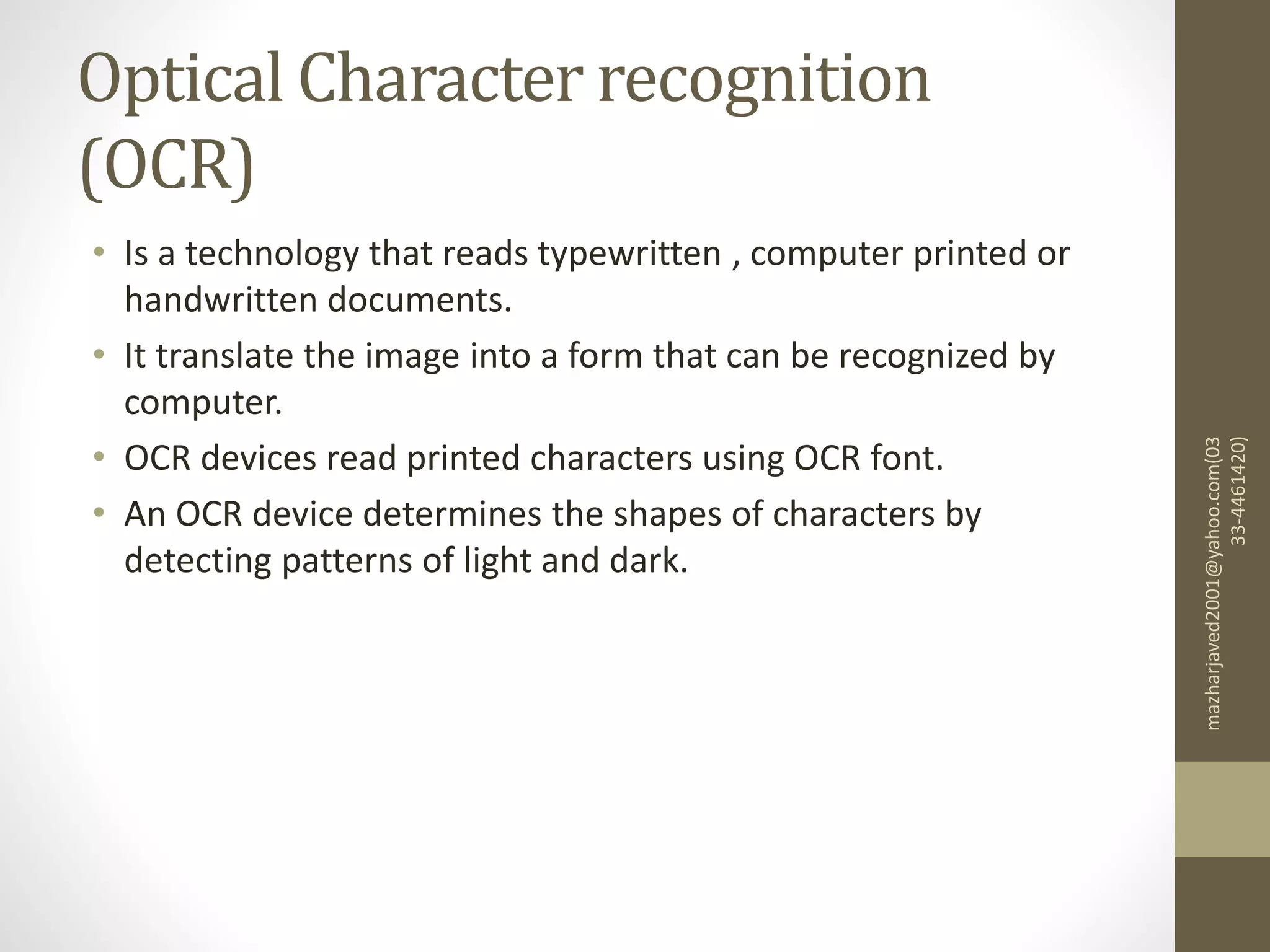 Optical Character recognition
(OCR)
• Is a technology that reads typewritten , computer printed or
handwritten documents.
• It translate the image into a form that can be recognized by
computer.
• OCR devices read printed characters using OCR font.
• An OCR device determines the shapes of characters by
detecting patterns of light and dark.
mazharjaved2001@yahoo.com(03
33-4461420)
 