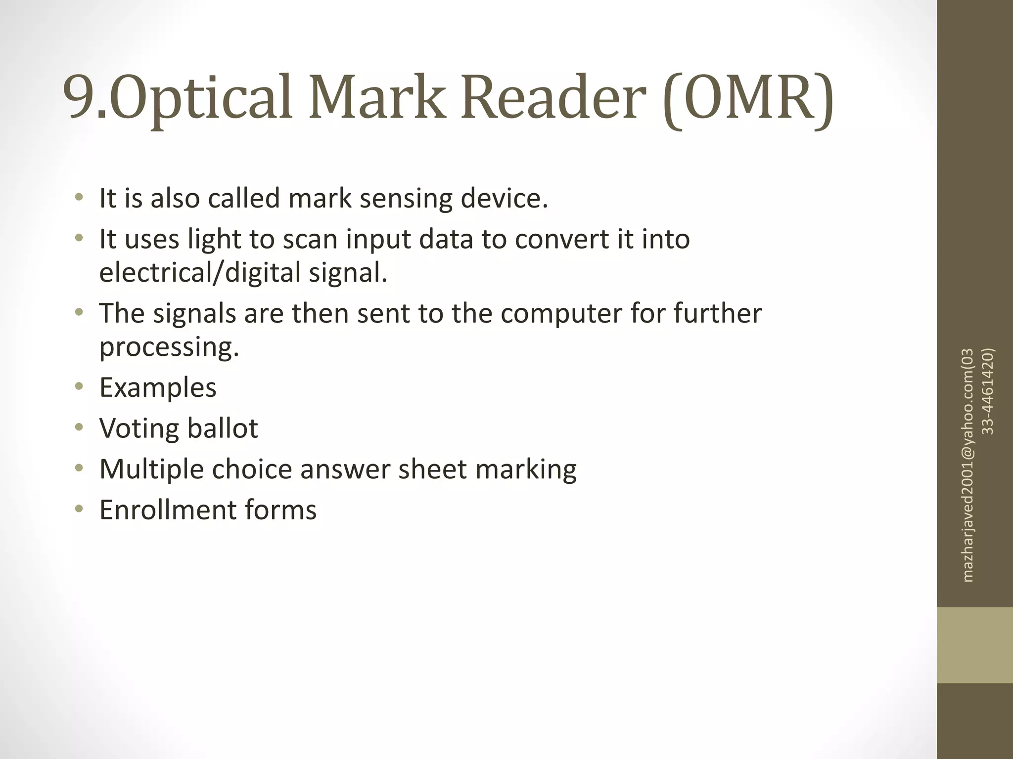 9.Optical Mark Reader (OMR)
• It is also called mark sensing device.
• It uses light to scan input data to convert it into
electrical/digital signal.
• The signals are then sent to the computer for further
processing.
• Examples
• Voting ballot
• Multiple choice answer sheet marking
• Enrollment forms
mazharjaved2001@yahoo.com(03
33-4461420)
 