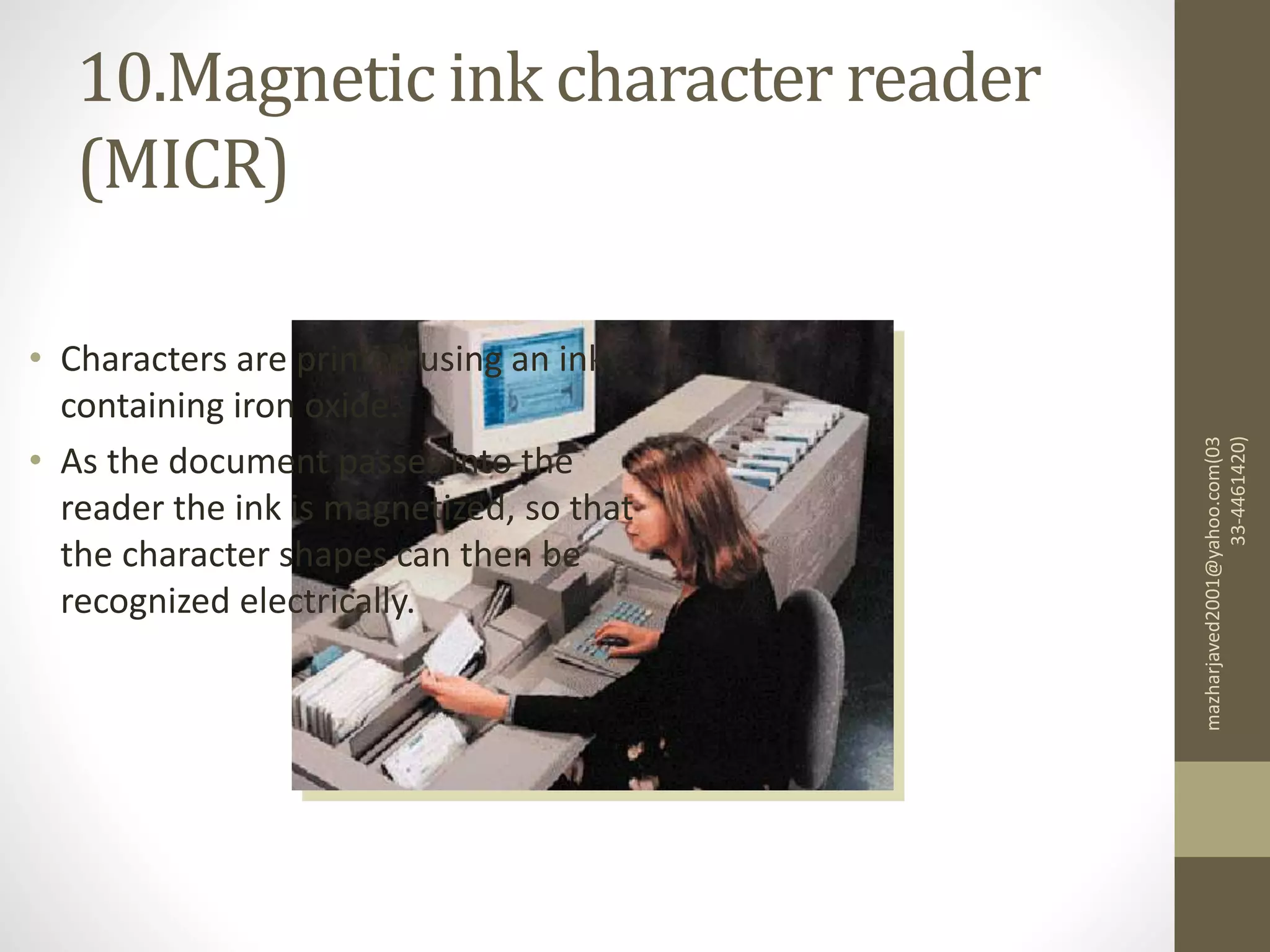 10.Magnetic ink character reader
(MICR)
mazharjaved2001@yahoo.com(03
33-4461420)
• Characters are printed using an ink
containing iron oxide.
• As the document passes into the
reader the ink is magnetized, so that
the character shapes can then be
recognized electrically.
 