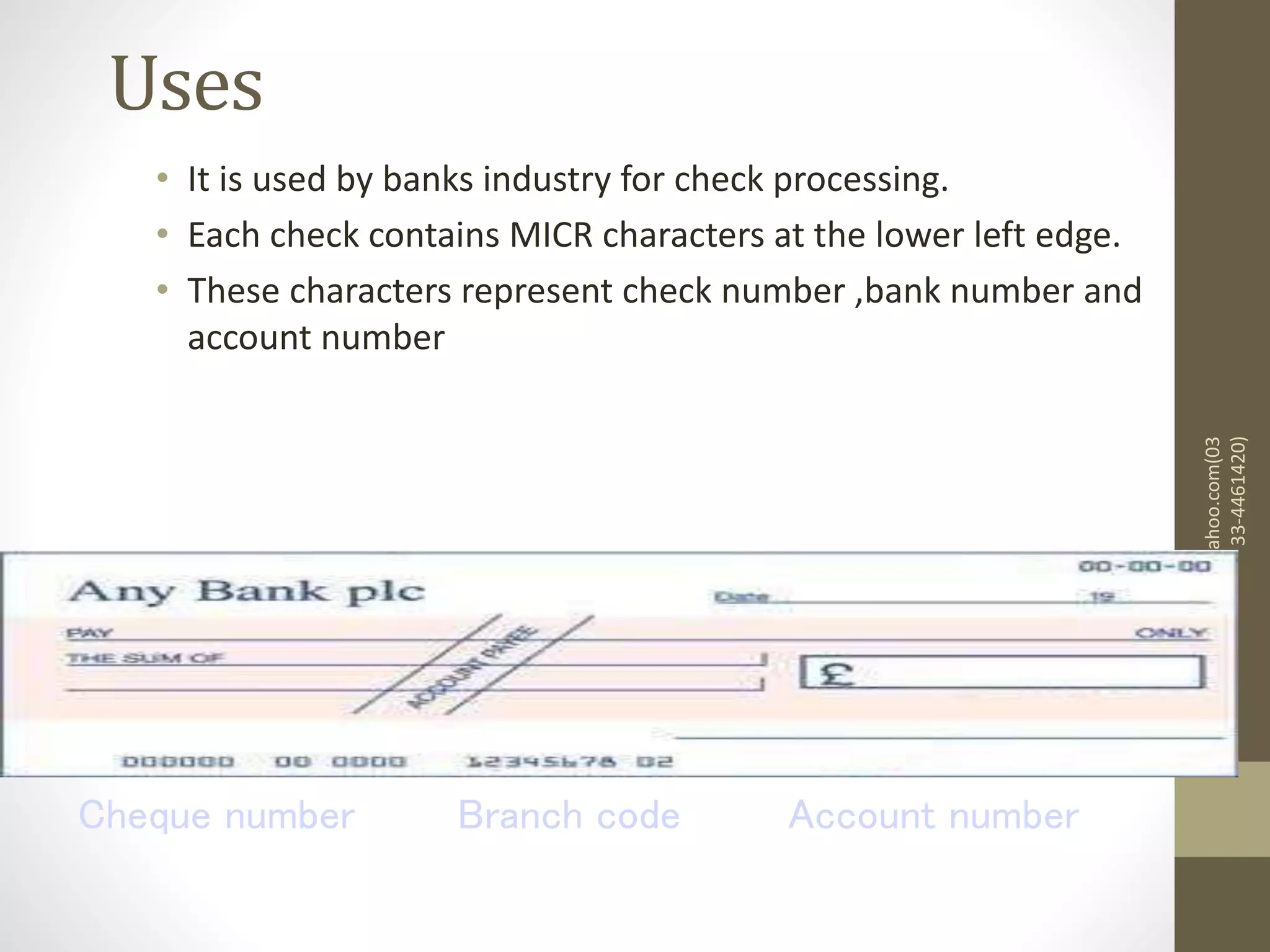 Uses
• It is used by banks industry for check processing.
• Each check contains MICR characters at the lower left edge.
• These characters represent check number ,bank number and
account number
mazharjaved2001@yahoo.com(03
33-4461420)
Branch code
Cheque number Account number
 