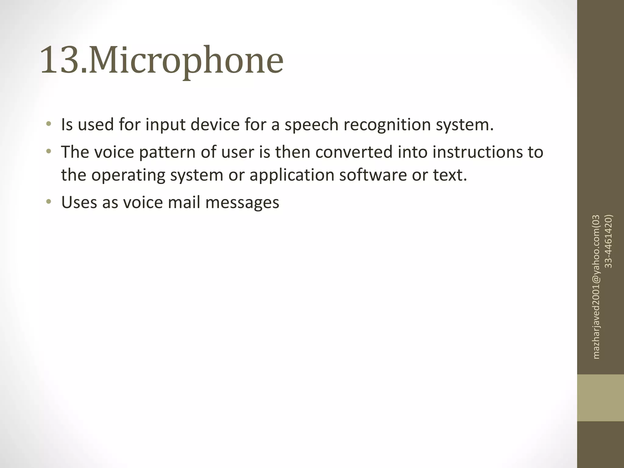 13.Microphone
• Is used for input device for a speech recognition system.
• The voice pattern of user is then converted into instructions to
the operating system or application software or text.
• Uses as voice mail messages
mazharjaved2001@yahoo.com(03
33-4461420)
 