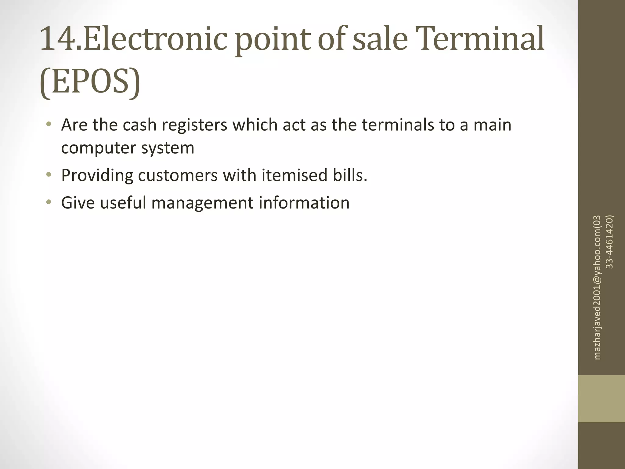 14.Electronic point of sale Terminal
(EPOS)
• Are the cash registers which act as the terminals to a main
computer system
• Providing customers with itemised bills.
• Give useful management information
mazharjaved2001@yahoo.com(03
33-4461420)
 