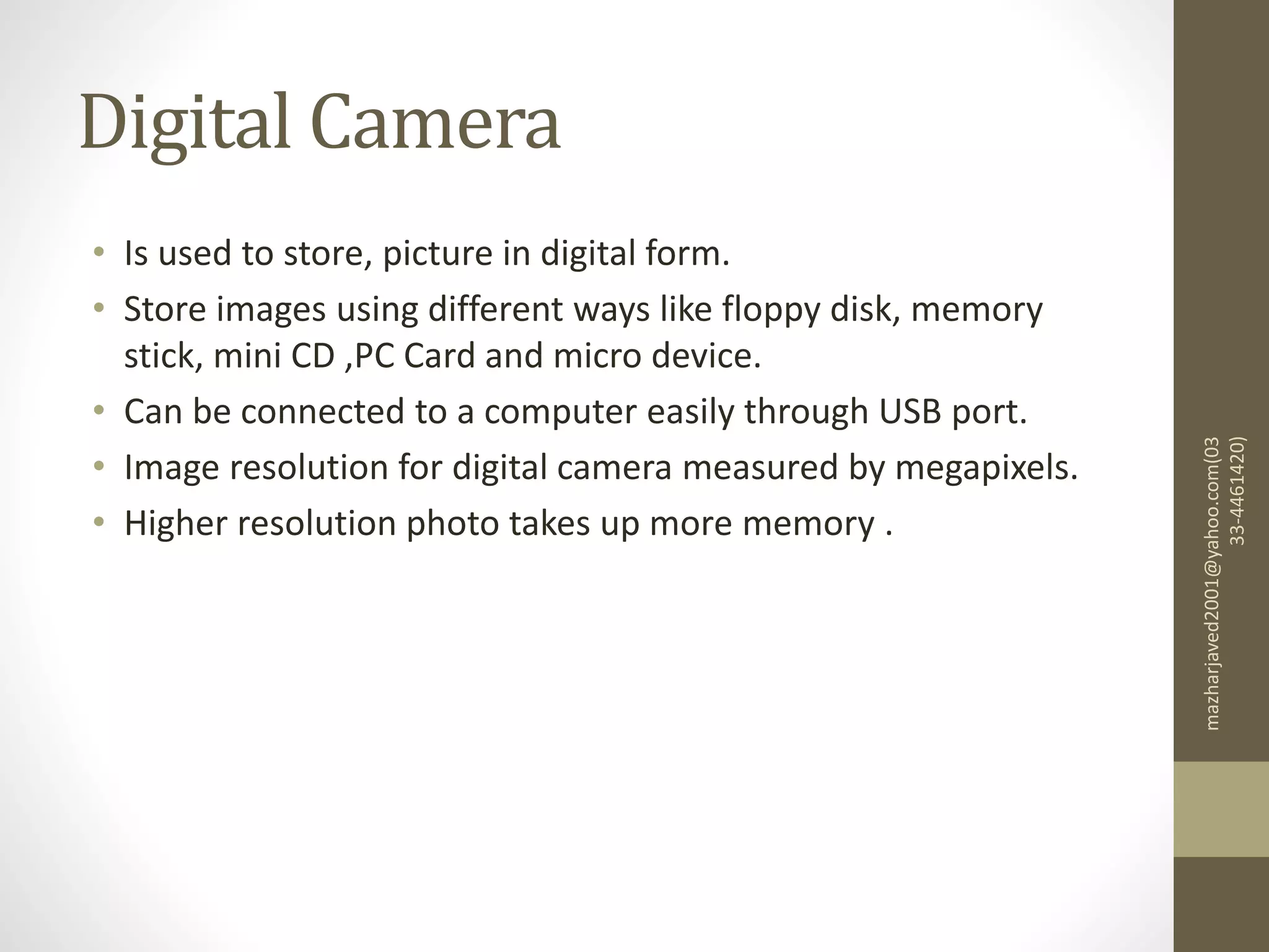 Digital Camera
• Is used to store, picture in digital form.
• Store images using different ways like floppy disk, memory
stick, mini CD ,PC Card and micro device.
• Can be connected to a computer easily through USB port.
• Image resolution for digital camera measured by megapixels.
• Higher resolution photo takes up more memory .
mazharjaved2001@yahoo.com(03
33-4461420)
 
